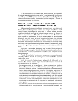 223
En el cumplimiento de estas prácticas se deben considerar las condiciones
de las áreas de almacenamiento, conservación y procesamiento de los alimentos,
la cantidad y calidad del agua, los residuos sólidos, los residuales líquidos, los
controles de las operaciones, el saneamiento, así como la higiene y salud de las
personas que manipulan los alimentos.
PRINCIPALES CARACTERÍSTICAS DE ALGUNAS
ENFERMEDADES TRASMITIDAS POR ALIMENTOS
Salmonelosis. Es una enfermedad que se caracteriza por dolor abdominal,
diarreas, dolor de cabeza y a veces vómitos. Casi siempre existe fiebre y puede
complicarse por la deshidratación que ocurre. En algunos casos se presentan
complicaciones donde se afectan las articulaciones, el corazón, los riñones, los
pulmones o las membranas del cerebro. Las muertes son raras. Esta enferme-
dad es causada por la Salmonella, de las que se conocen más de 2 000 serotipos.
Salmonella enteritidis es una de las que con mayor frecuencia se ha reportado
en los últimos años. Se calcula que en los Estados Unidos se presentan unos 5
millones de infecciones por este agente cada año, mientras que en Europa se han
notificado varias epidemias en los últimos años. En Cuba la Salmonella se notifi-
ca entre los 2 agentes que con mayor frecuencia se encuentra en los estudios de
brotes.
Reservorio. Los animales domésticos entre los que se destacan las aves,
cerdos, bovinos, perros y gatos. También el hombre, especialmente los enfermos
y convalecientes. El estado de portador en el hombre es raro, aunque es frecuen-
te en los animales.
Período de incubación. Los síntomas se presentan con mayor frecuencia
entre 12 y 72 horas después de haber ingerido el alimento Se han reportado
casos a las 6 horas.
Modo de trasmisión. Se trasmite por la ingestión de Salmonella en los
alimentos. Los factores que con mayor frecuencia favorecen la trasmisión de
esta enfermedad son los siguientes:
− Los alimentos como las carnes, huevos y leche frecuentemente contienen
Salmonella por contaminaciones de los animales que las originan o durante el
proceso de obtención de estos. Estos productos pueden contaminar otros ali-
mentos que contactan directamente con ellos, entre los que se destacan los
entrecruzamientos de alimentos crudos con los preparados para el consumo o
indirectamente a través de las superficies de equipos y utensilios. En los
procesamientos de estos alimentos contaminados pueden sobrevivir este tipo
de microorganismo cuando no se aplican tratamientos térmicos, de acidifica-
ción u otros que sean suficientes para la destrucción de los mismos, lo cual
permite que con la ingestión de los alimentos sea adquirida la infección por
estos agentes.
− Los alimentos pueden ser contaminados con Salmonella por las heces fecales
de animales o de los manipuladores. Estas contaminaciones son más
 
