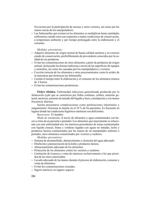 224
frecuentes por la participación de moscas y otros vectores, así como por las
manos sucias de los manipuladores.
− Las Salmonellas que existen en los alimentos se multiplican hasta cantidades
millonarias cuando estos son expuestos a malas condiciones de conservación,
a temperatura ambiente y por tiempo prolongado entre la elaboración y el
consumo.
Medidas preventivas:
− Adquirir alimentos de origen animal de buena calidad sanitaria y en correcto
estado de conservación, preferiblemente de proveedores conocidos por la ca-
lidad de sus productos.
− Evitar las contaminaciones de otros alimentos a partir de productos de origen
animal, incluyendo las formas indirectas a través de las superficies de equipos
y utensilios, así como las causadas por los manipuladores y vectores.
− Cocción correcta de los alimentos u otros procesamientos como la acidez de
la mayonesa que destruyen las Salmonella.
− Limitar el tiempo entre la elaboración y el consumo de los alimentos (menos
de 2 horas).
− Evitar las contaminaciones postérmicas.
Fiebre tifoidea. Enfermedad infecciosa generalizada producida por la
Salmonella typhi que se caracteriza por fiebre continua, cefalea, malestar ge-
neral, anorexia, aumento de tamaño del hígado y bazo, constipación y con menos
frecuencia diarreas.
Suelen presentarse complicaciones como perforaciones intestinales y
sangramiento. Ocasiona la muerte en el 10 % de los pacientes. Es frecuente en
lugares donde las condiciones higiénico-sanitarias son deficientes.
Reservorio. El hombre.
Modo de trasmisión. A través de alimentos y agua contaminados con he-
ces u orina de un paciente o portador. Los alimentos que mayormente se relacio-
nan con esta enfermedad son: los mariscos procedentes de zonas contaminados
con líquido cloacal, frutas y verduras regadas con aguas no tratadas, leche y
productos lácteos contaminados por las manos de un manipulador enfermo o
portador, otros alimentos contaminados por vectores y roedores.
Medidas preventivas:
− Sistema de alcantarillado, abastecimiento y cloración del agua adecuado.
− Ebullición y pasteurización de la leche y productos lácteos.
− Almacenamiento adecuado de los alimentos.
− Protección de los alimentos contra los vectores y roedores.
− Limitación de la pesca y venta de mariscos exclusivamente a los que proce-
den de los sitios autorizados.
− Lavado adecuado de las manos durante el proceso de elaboración, consumo y
venta de alimentos.
− Evitar las contaminaciones cruzadas.
− Ingerir mariscos en lugares seguros.
 