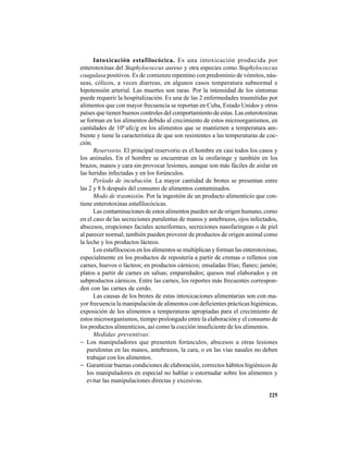 225
Intoxicación estafilocócica. Es una intoxicación producida por
enterotoxinas del Staphylococcus aureus y otra especies como Staphylococcus
coagulasa positivos. Es de comienzo repentino con predominio de vómitos, náu-
seas, cólicos, a veces diarreas, en algunos casos temperatura subnormal e
hipotensión arterial. Las muertes son raras. Por la intensidad de los síntomas
puede requerir la hospitalización. Es una de las 2 enfermedades trasmitidas por
alimentos que con mayor frecuencia se reportan en Cuba, Estado Unidos y otros
países que tienen buenos controles del comportamiento de estas. Las enterotoxinas
se forman en los alimentos debido al crecimiento de estos microorganismos, en
cantidades de 106
ufc/g en los alimentos que se mantienen a temperatura am-
biente y tiene la característica de que son resistentes a las temperaturas de coc-
ción.
Reservorio. El principal reservorio es el hombre en casi todos los casos y
los animales. En el hombre se encuentran en la orofaringe y también en los
brazos, manos y cara sin provocar lesiones, aunque son más fáciles de aislar en
las heridas infectadas y en los forúnculos.
Período de incubación. La mayor cantidad de brotes se presentan entre
las 2 y 8 h después del consumo de alimentos contaminados.
Modo de trasmisión. Por la ingestión de un producto alimenticio que con-
tiene enterotoxinas estafilocócicas.
Las contaminaciones de estos alimentos pueden ser de origen humano, como
en el caso de las secreciones purulentas de manos y antebrazos, ojos infectados,
abscesos, erupciones faciales acneiformes, secreciones nasofaríngeas o de piel
al parecer normal; también pueden provenir de productos de origen animal como
la leche y los productos lácteos.
Los estafilococos en los alimentos se multiplican y forman las enterotoxinas,
especialmente en los productos de repostería a partir de cremas o rellenos con
carnes, huevos o lácteos; en productos cárnicos; ensaladas frías; flanes; jamón;
platos a partir de carnes en salsas; emparedados; quesos mal elaborados y en
subproductos cárnicos. Entre las carnes, los reportes más frecuentes correspon-
den con las carnes de cerdo.
Las causas de los brotes de estas intoxicaciones alimentarias son con ma-
yor frecuencia la manipulación de alimentos con deficientes prácticas higiénicas,
exposición de los alimentos a temperaturas apropiadas para el crecimiento de
estos microorganismos, tiempo prolongado entre la elaboración y el consumo de
los productos alimenticios, así como la cocción insuficiente de los alimentos.
Medidas preventivas:
− Los manipuladores que presenten forúnculos, abscesos u otras lesiones
purulentas en las manos, antebrazos, la cara, o en las vías nasales no deben
trabajar con los alimentos.
− Garantizar buenas condiciones de elaboración, correctos hábitos higiénicos de
los manipuladores en especial no hablar o estornudar sobre los alimentos y
evitar las manipulaciones directas y excesivas.
 