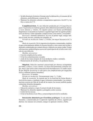 226
− Se debe disminuir al mínimo el tiempo entre la elaboración y el consumo de los
alimentos, preferiblemente a menos de 2 h.
− Mantener los alimentos calientes a temperaturas superiores a los 60 o
C y los
fríos a menos de 5 o
C.
Campilobacteriosis. Es una infección producida por el Campylobacter
jejuni. Se presenta con malestar general, dolor abdominal periumbilical, diarrea,
a veces náuseas y vómitos. En algunos países con buenas posibilidades
diagnósticas se encuentra en el primer o segundo lugar entre los agentes produc-
tores de diarreas. Están reportadas complicaciones como artritis y miocarditis.
Reservorio. Animales domésticos, las aves en primer lugar, aunque tam-
bién el cerdo, bovinos, animales de compañía, etc.
Período de incubación. Entre 1 y 10 días, con mayor frecuencia de 2 a
5 días.
Modo de trasmisión. Por la ingestión de alimentos contaminados, también
el agua, principalmente debido al consumo de pollo y otras carnes mal cocidas o
alimentos contaminados por contacto directo o indirecto con carnes crudas. Existen
informaciones epidemiológicas acerca de la participación de la leche como vehí-
culo de esta infección.
Medidas preventivas:
− Cocción completa de las carnes.
− Evitar las contaminaciones cruzadas.
− avado de las manos después de tocar productos crudos o animales.
− Pasteurización de la leche y los productos lácteos.
Shigelosis. Infección intestinal caracterizada por diarreas acompañadas
por fiebre y cólicos, a veces vómitos. Las heces frecuentemente contienen san-
gre, moco y pus (estos como consecuencia de microabscesos). El cuadro causa-
do por Shigella dysenteriae es más grave con complicaciones por megacolon
tóxico y síndrome urémico hemolítico.
Reservorio. El hombre.
Período de incubación. Frecuentemente entre 1 y 3 días.
Modo de trasmisión. Se trasmite por la vía fecal-oral de forma directa a
través de las manos, o mediante el agua o alimentos contaminados. Las contami-
naciones ocurren por falta de lavado de las manos; las moscas también pueden
contaminar alimentos destapados.
Medidas preventivas:
− Educación sanitaria y exigir el correcto lavado de las manos.
− Mantener los alimentos tapados y protegidos contra vectores.
− Control de las moscas.
− Evitar el fecalismo al aire libre y correcta disposición de los residuales.
Intoxicación alimentaria por Clostridium perfringens. Es una afección
frecuente y caracterizada por la aparición repentina de cólicos, seguidos por
diarreas. Las náuseas son comunes, aunque no aparecen vómitos y fiebre.
 