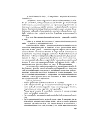 227
Los síntomas aparecen entre 8 y 12 h siguientes a la ingestión de alimentos
contaminados.
La enfermedad es causada por toxinas elaboradas en el intestino del hom-
bre por Clostridium perfringens ingeridos con alimentos que favorecieron la
multiplicación de estos microorganismos. Las esporas de este agente resisten las
temperaturas normales de cocción, germinan y se desarrollan en los alimentos
durante el enfriamiento lento, el almacenamiento a temperatura ambiente, el reca-
lentamiento inadecuado o la suma de todos estos factores hasta alcanzar canti-
dades suficientes para producir las toxinas después de ser consumidos los
alimentos.
Reservorio. Las vías gastrointestinales del hombre y los animales, también
el suelo.
Período de incubación. El tiempo entre el consumo de alimentos contami-
nados y el inicio de la enfermedad es de 10 a 12 h.
Modo de trasmisión. Debido a la ingestión de alimentos contaminados con
Clostridium perfringens a partir de las heces o el suelo, que facilitaron la mul-
tiplicación de estos agentes. La contaminación puede ser por el contacto directo
con estas fuentes o a través de alimentos de origen animal, las manos de los
manipuladores o superficies de equipos y utensilios. Para la multiplicación del
Clostridium perfringens se requieren condiciones de nutrientes, bajas concen-
traciones de oxígeno y poca acidez en el alimento, así como tiempo y temperatu-
ras ambientales elevadas. La mayor parte de los brotes están en relación con el
consumo de carnes mal cocidas o recalentadas, por lo general cárnicos asados o
en salsas, así como alimentos rellenos con carnes de diferentes especies.
Las esporas resisten los tratamientos térmicos normales de preparación de
los alimentos y se pueden multiplicar hasta las cantidades suficientes para produ-
cir la enfermedad, cuando se encuentran en condiciones de temperatura, nutrientes,
humedad, baja tensión de oxígeno y durante un tiempo prolongado. Estos
microorganismos se replican cada 12 min y cuando son ingeridos en cantidades
superiores a 105
ufc/g pueden producir la enfermedad, al liberar la toxina en el
tracto digestivo durante su esporulación.
Medidas preventivas:
− Se debe garantizar la correcta conservación de las carnes.
− Evitar entrecruzamientos que pueden causar contaminaciones a partir de las
carnes crudas, de alimentos preparados para el consumo y equipos, utensilios,
recipientes, mesas u otras superficies mal higienizadas.
− Atender que el consumo de los productos cárnicos y de los que contengan
carnes sea inmediato a su cocción.
− Hacer cumplir las normas sanitarias de manipulación de productos alimenti-
cios.
− En los tratamientos térmicos y para la conservación de carnes cocidas se
debe cuidar el tamaño de las porciones, debido a que en los grandes pedazos la
resistencia a la transferencia de calor pueden favorecer la sobrevivencia y
posterior multiplicación de estos gérmenes. En este sentido, los recalentamientos
 