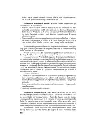 228
deben evitarse, en caso necesario el mismo debe ser total, completo y unifor-
me, se debe garantizar una temperatura mayor que 75 o
C.
Intoxicación alimentaria debida a Bacillus cereus. Enfermedad que
tiene 2 formas de presentación:
− Vómitos y náuseas: esta forma es producida por una toxina de alto peso
molecular, termoestable y estable a diferentes niveles de pH, se detecta cuan-
do hay más de 109
células de B. cereus. Las cepas productoras se han aislado
con mayor frecuencia en platos a partir de arroz, espaguetis, puré de papas y
tallos de hortalizas.
− Diarreas y cólicos intensos: se produce por proteína termolábil que es detecta-
da cuando existen más de 106
células de B. cereus. Las cepas productoras de
estas toxinas se han aislados en leche cruda, carne y productos cárnicos.
Reservorio. El agente causal tiene una amplia distribución en el suelo, pol-
vo y agua, además de presentarse en pequeñas cantidades en alimentos crudos y
secos, así como en los elaborados.
Período de incubación. En el caso en que predominen los vómitos es de
2 a 5 h y de 12 h en el caso en que predominen las diarreas.
Modo de trasmisión: A través de la ingestión de alimentos que han perma-
necido por varias horas a temperatura ambiente después de su preparación. Los
casos donde se presentan vómitos se relacionan fundamentalmente con el con-
sumo de arroz cocido y expuesto a temperatura ambiente durante largo tiempo
antes de ser recalentado. Los brotes donde predominan las diarreas están aso-
ciados con la ingestión de diversos tipos de alimentos, fundamentalmente cárnicos,
manipulados incorrectamente y expuestos a las condiciones que permiten la
multiplicación del agente.
Medidas preventivas:
− Garantizar el consumo inmediato de los alimentos después de su preparación,
pues las esporas del Bacillus cereus sobreviven la ebullición u otros trata-
mientos de cocción y germinan para reproducirse rápidamente a temperatura
ambiente.
− Evitar las contaminaciones cruzadas entre alimentos crudos y los preparados
para el consumo.
− Manipular correctamente los alimentos.
Intoxicación alimentaria por Vibrio parahaemolyticus. Es una enfer-
medad donde predominan las diarreas acuosas y los cólicos abdominales, a ve-
ces acompañados por náuseas, vómitos y fiebre. En algunos casos las diarreas
son sanguinolentas o con mucus. Es de comienzo brusco y de duración entre 1 y
7 días. Su mayor incidencia se registra en los meses cálidos y asociados con el
consumo de productos del mar. Es producida Vibrio parahaemolyticus, que es
un microorganismo que se destruye con los tratamientos normales de cocción.
Reservorio. El hábitat natural de estos microorganismos es el mar, en los
peces y mariscos de las costas marinas. En la época de frío se encuentran en los
 