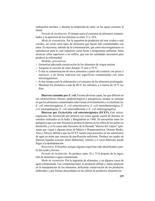 229
sedimentos marinos, y durante la temporada de calor, en las aguas cercanas al
litoral.
Período de incubación. El tiempo entre el consumo de alimentos contami-
nados y la aparición de los síntomas es entre 12 y 24 h.
Modo de transmisión. Por la ingestión de productos del mar crudos o mal
cocidos, así como otros tipos de alimentos que hayan sido contaminados con
estos. Es necesario, además de la contaminación, que estos microorganismos se
reproduzcan para lo cual requieren varias horas a temperatura ambiente, hasta
alcanzar cifras superiores a un millón, que son las cantidades necesarias para
producir la enfermedad.
Medidas preventivas:
− Garantizar adecuada conservación de los alimentos de origen marino.
− Asegurar la cocción de estos durante 15 min a 70 o
C.
− Evitar la contaminación de otros alimentos a partir del contacto con peces y
mariscos, o de forma indirecta con superficies contaminadas con estos
microorganismos.
− Evitar tiempo entre la elaboración y el consumo de los alimentos prolongado.
− Mantener los alimentos a más de 60 o
C los calientes, y a menos de 10 o
C los
fríos.
Diarreas causadas por E. coli. Existen diversas cepas, las que difieren en
sus características clínicas, epidemiológicas y patogénicas, aunque se semejan
en que los alimentos contaminados intervienen en la trasmisión y se clasifican en:
E. coli enterotoxigénica, E. coli enteroinvasiva, E. coli enterohemorrágica, E.
coli enteropatógena, E. coli enteroadherente y E. coli enteroagregativa.
Diarreas por Escherichia coli enterotoxigénica (ECET). Este micro-
organismo fue reconocido por primera vez como agente causal de diarreas en
estudios realizados en la India y Bangladesh en 1968. Se encuentran entre los
patógenos que con más frecuencia producen diarrea en los niños de los países en
desarrollo, y es la causa más frecuente de la llamada “diarrea del viajero” (per-
sonas que viajan a algunas áreas de Méjico e Hispanoamérica, Oriente Medio,
Asia y África); debido a que las ECET suelen estar presentes en los suministros
de agua en áreas que carecen de purificación suficiente. Produce un cuadro de
diarreas líquidas acuosas, dolor abdominal, vómitos y a veces febrícula, puede
llegar a la deshidratación.
Reservorio. El hombre, aunque algunas cepas han sido identificadas a par-
tir del cerdo y bovino.
Período de incubación. Se produce entre 10 y 72 h después de la inges-
tión de alimentos o agua contaminada.
Modo de trasmisión. Por la ingestión de alimentos, y en algunos casos de
agua contaminada. Las contaminaciones se producen debido a malas prácticas
en la manipulación de los alimentos, deficiente conservación de los productos
elaborados y por formas descuidadas en las ofertas de productos alimenticios.
 