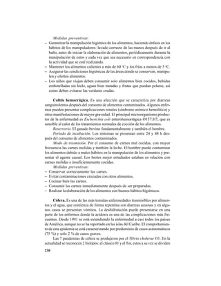 230
Medidas preventivas:
− Garantizar la manipulación higiénica de los alimentos, haciendo énfasis en los
hábitos de los manipuladores: lavado correcto de las manos después de ir al
baño, antes de iniciar la elaboración de alimentos, periódicamente durante la
manipulación de estos y cada vez que sea necesario en correspondencia con
la actividad que se esté realizando.
− Mantener los alimentos calientes a más de 60 o
C y los fríos a menos de 5 o
C.
− Asegurar las condiciones higiénicas de las áreas donde se conserven, manipu-
len y oferten alimentos.
− Los niños que viajan deben consumir solo alimentos bien cocidos, bebidas
embotelladas sin hielo, aguas bien tratadas y frutas que puedan pelarse, así
como deben evitarse las verduras crudas.
Colitis hemorrágica. Es una afección que se caracteriza por diarreas
sanguinolentas después del consumo de alimentos contaminados.Algunos enfer-
mos pueden presentar complicaciones renales (síndrome urémico hemolítico) y
otras manifestaciones de mayor gravedad. El principal microorganismo produc-
tor de la enfermedad es Escherichia coli enterohemorrágica O157:H7, que es
sensible al calor de los tratamientos normales de cocción de los alimentos.
Reservorio. El ganado bovino fundamentalmente y también el hombre.
Período de incubación. Los síntomas se presentan entre 24 y 48 h des-
pués del consumo de alimentos contaminados.
Modo de trasmisión. Por el consumo de carnes mal cocidas, con mayor
frecuencia las carnes molidas y también la leche. El hombre puede contaminar
los alimentos debido a malos hábitos en la manipulación de los alimentos y pre-
sentar el agente causal. Los brotes mejor estudiados estaban en relación con
carnes molidas e insuficientemente cocidas.
Medidas preventivas:
− Conservar correctamente las carnes.
− Evitar contaminaciones cruzadas con otros alimentos.
− Cocinar bien las carnes.
− Consumir las carnes inmediatamente después de ser preparadas.
− Realizar la elaboración de los alimentos con buenos hábitos higiénicos.
Cólera. Es una de las más temidas enfermedades trasmisibles por alimen-
tos y el agua, que comienza de forma repentina con diarreas acuosas y en algu-
nos casos se presentan vómitos. La deshidratación puede presentarse en una
parte de los enfermos donde la acidosis es una de las complicaciones más fre-
cuentes. Desde 1991 se está extendiendo la enfermedad a casi todos los países
deAmérica, aunque no se ha reportado en las islas del Caribe. El comportamien-
to de esta epidemia se está caracterizando por predominio de casos asintomáticos
(75 %) y solo 2 % de casos graves.
Las 7 pandemias de cólera se produjeron por el Vibrio cholerae O1. En la
actualidad se reconocen 2 biotipos: el clásico 01 y el Tor, estos a su vez se dividen
 