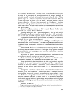 231
en 2 serotipos: Ogawa e Inaba. El biotipo Tor ha sido responsable de la mayoría
de estas. Se ha comportado de la manera siguiente: la primera pandemia se
extendió desde la provincia de Bengala hacia varios países de Asia y África,
pero no llegó a lasAméricas. La segunda se inicio en la India en el año 1829 y en
5 años se extendió por Asia, África del Norte y América, incluida Cuba. La
tercera se desató en 1852 y en 8 años se extendió por Asia, Europa y América.
Con motivo de la epidemia en Londres es en esta fecha que el científico John
Snow logró vincular el cólera con el consumo de alimentos y agua contaminados
con heces fecales.
La cuarta pandemia comienza en 1863 y recorrió durante 10 años varios
países de Asia, Europa, África y América.
La quinta se inicio en 1881 y se extendió durante 15 años por Asia, Améri-
ca, África y Europa. En esta etapa fue cuando Robert Koch aísla (en la epide-
mia desatada en la ciudad deAlejandría, Egipto) el bacilo que produce el cólera.
La sexta pandemia originada en 1899 durante un período de 24 años estuvo
azotando diversos países de Asia y Europa.
La séptima y última pandemia apareció en 1961 y se extendió rápidamente
por países de Asia, el sur de Europa y África Occidental. Esta enfermedad tardó
30 años en llegar hasta nuestro continente en el cual a cobrado innumerables
vidas.
Además del V. cholerae O1 se ha diagnosticado en Bangladesh, la India, y
en algunos países del sudeste asiático el V. cholerae O139, el cual está causando
brotes epidémicos muy fuertes, que si no se controlan, pueden llegar a ocasionar
una octava pandemia.
Reservorio. El hombre, aunque en estudios recientes se ha planteado que
el zooplancton también constituye un reservorio de este agente.
Período de incubación. El tiempo entre el consumo de alimentos conta-
minados y el comienzo de la enfermedad es desde horas hasta 5 días.
Modo de trasmisión. La contaminación del agua o los alimentos se produ-
ce a partir de las heces fecales, a través de aguas servidas, y especialmente
mediante las manos de enfermos o portadores, además de las moscas y otros
vectores. Se debe recordar que el Vibrio puede vivir en el agua durante largo
tiempo.
La ingestión de mariscos y peces crudos o mal cocinados han provocado
brotes en varios países de Europa y América, en Estados Unidos ha causado la
enfermedad el consumo de cangrejos capturados en las aguas de lagos y estua-
rios. También se han reportado contaminaciones de alimentos de origen vegetal
rociados con aguas servidas. El agente causal se ha encontrado en pescado
crudo, arroz con pollo, tallarines, papas cocidas, helados y en utensilios de cocina,
en aguas embotellada procedente de manantiales contaminados con heces fecales
infectadas.
Medidas preventivas:
− Comprar alimentos o materias primas a fuentes sanitariamente confiables.
− Conservar correctamente los alimentos.
 