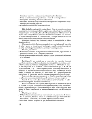 232
− Garantizar la cocción o adecuada acidificación de los alimentos.
− Evitar las contaminaciones postérmicas a partir de los manipuladores.
− Proteger los alimentos y utensilios de las moscas.
− Prohibir la manipulación de los alimentos a las personas que presenten enfer-
medades de trasmisión digestiva.
− Cumplir las medidas básicas de saneamiento.
Listeriosis. Es una infección producida por Listeria monocitogenes, que
se caracteriza por meningoencefalitis, septicemia o ambas. Especial significado
tiene en mujeres embarazadas, donde la infección se trasmite al feto causando el
aborto, niños con encefalitis o septicemia. La letalidad es de 30 %. Los principa-
les brotes se han presentado en Estados Unidos y Europa, también en relación
con las posibilidades diagnósticas de los distintos países.
Reservorio. Animales, sus alimentos y el agua. El hombre puede ser porta-
dor asintomático.
Modo de trasmisión. Existen reportes de brotes asociados con la ingestión
de leche y quesos no pasteurizados, también por vegetales contaminados como
las coles afectadas por los residuales de una explotación ganadera.
Medidas preventivas:
− Consumo de alimentos de origen animal totalmente cocidos, especialmente la
pasteurización de la leche y los productos lácteos.
− Evitarlacontaminacióndealimentosdeorigenvegetalconresidualesdelhombre
o los animales.
Botulismo. Es una entidad que se caracteriza por presentar síntomas
neurológicos como visión borrosa, disartria, midriasis, parálisis respiratoria, acom-
pañados de náuseas, vómitos, constipación o diarreas. La enfermedad es causa-
da por la ingestión de la toxina del Clostridium botulinum tipo A, B, y E (en
raras ocasiones F y G). La toxina se produce en el alimento y es termolábil, a
diferencia de las esporas que son termorresistentes. Esta toxina puede ser pro-
ducida en medios que presenten pH superiores a 4,5 y en condiciones de
anaerobiosis. Se plantea que la toxina a temperatura de ebullición se destruye.
Reservorio. Las esporas se encuentran en el suelo, en productos agrícolas,
en sedimentos marinos y vías intestinales de animales, incluidos los peces.
Período de incubación. Los síntomas clínicos aparecen de 12 a 36 h des-
pués de haber ingerido el alimento contaminado.
Modo de trasmisión. Se adquiere por la ingestión de alimentos en que se
ha formado la toxina, fundamentalmente después de una cocción inadecuada,
durante el envasado, sin cocción ulterior suficiente sobre todo en alimentos poco
ácidos. Se plantea que el agente no se desarrolla en alimentos con pH por debajo
de 4,5.
Medidas preventivas:
− Debe realizarse eficaz control del procesamiento y la preparación de alimen-
tos en conservas, haciendo énfasis en los tratamientos que permitan la des-
trucción del C. botulinum y no faciliten la producción de su toxina.
− Educación sanitaria dirigida a los que producen conservas caseras.
 