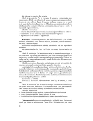 234
Período de incubación. Es variable.
Modo de trasmisión. Por el consumo de verduras contaminadas con
metacercarias, debido a la utilización de aguas residuales o excretas como ferti-
lizantes de estos cultivos. Desde el intestino las larvas emigran por su pared
hasta la cavidad peritoneal, penetran en el hígado y después de su desarrollo se
introducen en los conductos biliares y comienzan a expulsar huevos a los 3 ó 4
meses de la exposición inicial.
Medidas preventivas:
− Evitar la utilización de aguas residuales o excretas para fertilizar los cultivos.
− Garantizar el lavado correcto y la desinfección de los vegetales.
− Impartir educación sanitaria a la población.
Giardiasis. Enfermedad producida por la Giardia lamblia. Aún cuando
puede ser asintomática causa diarreas crónicas, esteatorrea, cólicos abdomina-
les, fatiga y pérdida de peso.
Reservorio. Principalmente el hombre, los animales con una importancia
secundaria.
Período de incubación. Entre 5 y 25 días, con mayor frecuencia a los 10
días.
Modo de trasmisión. Por la transferencia de los quistes de una persona a
otra a través del mecanismo ano-mano-boca, que tiene mayor manifestación en
instituciones cerradas, también por agua y alimentos contaminados. Se debe re-
cordar que las concentraciones normales para la desinfección del agua no son
efectivas con los quistes.
Medidas preventivas. Educación sanitaria para prevenir la trasmisión de
persona a persona y la contaminación del agua o los alimentos.
Amebiasis. Enfermedad producida por la Entamoeba histolytica. Son fre-
cuentes las infecciones asintomáticas, pueden causar cuadros gastrointestinales
desde disentería amibiana con fiebre, escalofríos y diarreas sanguinolentas hasta
manifestaciones más leves de diarreas con sangre o moco, que alternan con
períodos de constipación. También se presentan las formas extraintestinales con
abscesos en hígado, pulmones o cerebro.
Reservorio. El hombre.
Período de incubación. Frecuentemente entre 2 y 4 semanas, a veces
más.
Modo de trasmisión. Por la ingestión de agua y alimentos contaminados
con quistes infecciosos, además del ciclo ano-mano-boca. Tiene gran importan-
cia la falta del lavado de las manos y la contaminación de hortalizas.
Medidas preventivas:
− Educación sanitaria especialmente a los manipuladores de alimentos.
− Protección sanitaria de los abastecimientos de agua.
− Prohibir la utilización de residuales líquidos para el riego de los huertos.
Toxoplasmosis. Es una enfermedad sistémica producida por el Toxoplasma
gondii que puede ser asintomática. Causa fiebre, linfoadenopatía, así como
 
