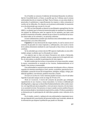237
En el hombre se conocen el síndrome de Gerstman-Straussler, la enferme-
dad de Creuzfeldt-Jacob y el kuru; es posible que las 2 últimas sean la misma
enfermedad descrita en mujeres de Papú, Nueva Guinea, en una etnia donde se
practicaba el canibalismo y específicamente las mujeres y niños consumían el
cerebro de los fallecidos. En relación con la primera enfermedad, la trasmisión
no se ha demostrado que sea por la vía oral.
En 1985 en Gran Bretaña se detectó la encefalopatía espongiforme bovina
(BSE) y se planteó que la forma de trasmisión podía ser mediante los alimentos,
sin respetar las diferencias entre las especies de los animales, por tanto sería
posible la trasmisión al hombre, además de que se buscó la similitud de las lesio-
nes observadas en los animales y en personas enfermas.
Existen señalamientos actuales que clasifican estas enfermedades más como
intoxicaciones y no como infecciones.
Ciguatera. Es una intoxicación de origen marino, la cual se asocia con el
consumo de pescados de zonas tropicales y subtropicales, esto ocurre a través
de la cadena alimentaria mediante la cual el pescado se hace tóxico en las áreas
coralinas.
Se ha calculado que existen más de 400 especies implicadas en esta enfer-
medad, aunque se plantea que la cifra pueda ser menor.
Las especies que se citan con mayor frecuencia son: picúa o barracuda,
gallego, aguají, bonací gato, coronado, morena y pargo jocú en la región del cari-
be; en otros países es posible la participación de otras especies.
Se debe resaltar que las toxinas se encuentran en la masa muscular, aunque
la mayor concentración se acumula en las vísceras, fundamentalmente en el
hígado. Esta toxina es termoestable.
Esta enfermedad se caracteriza por presentar inicialmente cólicos y diarreas
seguidos de síntomas neurológicos como: prurito, escalofríos, parestesias de ex-
tremidades, sensación inversa de la temperatura, artralgias, mialgia, vértigo, pér-
dida del equilibrio, convulsiones, parálisis muscular y muerte.
Período de incubación. Estos síntomas pueden iniciarse a las 6 h de haber
ingerido el pescado aunque existe un rango de 30 min a 6 h.
Modo de trasmisión. A través del consumo de pescados que contengan
ciguatotoxina en sus vísceras y masas musculares. La toxina es elaborada por
dinoflagelados y algas que se desarrollan fundamentalmente sobre corales muer-
tos; son ingeridos por peces pequeños y estos por peces mayores, de esta mane-
ra se acumula la toxina. Este proceso es mayor cuando ocurren cambios bruscos
del ecosistema donde se incrementa la muerte de los corales. El efecto acumulativo
se demuestra por la participación de individuos grandes como vehículos de la
toxina.
En el estudio, control y vigilancia de esta enfermedad es importante recor-
dar que depende del conocimiento del personal médico que la atiende, además de
la información que dispone la población que puede ser afectada.
 
