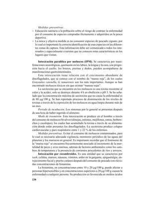 238
Medidas preventivas:
− Educación sanitaria a la población sobre el riesgo de contraer la enfermedad
por el consumo de especies compradas ilícitamente o adquiridos en la pesca
deportiva.
− La única y efectiva medida es no consumir especies de pescado ciguato, por
lo cual es importante la correcta identificación de esas especies en las diferen-
tes zonas de captura. Esta información debe ser comunicada a todos los inte-
resados y especialmente a turistas que no conocen estas características en los
lugares que visitan.
Intoxicación paralítica por moluscos (IPM). Se caracteriza por mani-
festaciones neurológicas, quemazón en los labios, la lengua y la cara, con progre-
sión hacia el cuello, los brazos, piernas y dedos, pueden acompañarse de
manifestaciones gastrointestinales.
Esta intoxicación tiene relación con el crecimiento abundante de
dinoflagelados, que se conoce con el nombre de “marea roja”, de los cuales
Gonyaulax catenella, G. tamarensis son los más importantes. Aunque se han
encontrado moluscos tóxicos sin que existan “mareas rojas”.
La saxitoxina que se encuentra en los moluscos es una toxina resistente al
calor y la acidez, solo se destruye durante 4 h en ebullición a pH 3. Se ha seña-
lado que la concentración máxima de saxitoxina que no causa la enfermedad es
de 80 µg/100 g. Se han reportado procesos de disminución de los niveles de
toxinas a través de la exposición de los moluscos en agua limpia durante más de
un mes.
Período de incubación. Los síntomas por lo general se presentan después
de una hora de haber ingerido el alimento.
Modo de trasmisión. Esta intoxicación se produce en el hombre a través
del consumo de moluscos bivalvos (almejas, ostiones, mejillones, ostras, berbere-
chos y escalopes), los cuales han acumulado la toxina a través de su alimenta-
ción donde están presentes los dinoflagelados. La saxitoxina produce colapso
cardiovascular y paro respiratorio entre 1 y 22 % de los enfermos.
Medidas preventivas. Evitar el consumo de moluscos contaminados, para
lo cual es necesaria adecuada vigilancia, monitoreo periódico de las aguas del
plancton y los mariscos en general. Es importante recordar que el fenómeno de
la “marea roja” se encuentra frecuentemente asociado al incremento de la mor-
talidad de peces y aves marinas, además de factores ambientales como los cam-
bios de temperatura y la presencia de corrientes procedentes de ríos y arroyos.
Intoxicación por escombroides. Es una entidad que se caracteriza por
rash, cefalea, mareos, náuseas, vómitos, ardor en la garganta, epigastralgia, en-
rojecimiento facial y prurito cutáneo después del consumo de pescado con eleva-
das concentraciones de histamina.
La histamina, en concentraciones entre 10 y 20 µg/100 g, puede afectar a
personas hipersensibles y en concentraciones superiores a 20 µg/100 g causan la
enfermedad a cualquier persona. Su producción es favorecida en medios ácidos
 