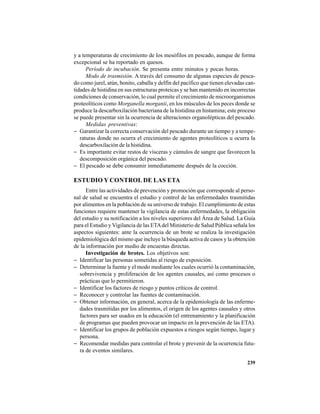 239
y a temperaturas de crecimiento de los mesófilos en pescado, aunque de forma
excepcional se ha reportado en quesos.
Período de incubación. Se presenta entre minutos y pocas horas.
Modo de trasmisión. A través del consumo de algunas especies de pesca-
do como jurel, atún, bonito, caballa y delfín del pacífico que tienen elevadas can-
tidades de histidina en sus estructuras proteicas y se han mantenido en incorrectas
condiciones de conservación, lo cual permite el crecimiento de microorganismos
proteolíticos como Morganella morganii, en los músculos de los peces donde se
produce la descarboxilación bacteriana de la histidina en histamina; este proceso
se puede presentar sin la ocurrencia de alteraciones organolépticas del pescado.
Medidas preventivas:
− Garantizar la correcta conservación del pescado durante un tiempo y a tempe-
raturas donde no ocurra el crecimiento de agentes proteolíticos u ocurra la
descarboxilación de la histidina.
− Es importante evitar restos de vísceras y cúmulos de sangre que favorecen la
descomposición orgánica del pescado.
− El pescado se debe consumir inmediatamente después de la cocción.
ESTUDIO Y CONTROL DE LAS ETA
Entre las actividades de prevención y promoción que corresponde al perso-
nal de salud se encuentra el estudio y control de las enfermedades trasmitidas
por alimentos en la población de su universo de trabajo. El cumplimiento de estas
funciones requiere mantener la vigilancia de estas enfermedades, la obligación
del estudio y su notificación a los niveles superiores del Área de Salud. La Guía
para el Estudio y Vigilancia de las ETAdel Ministerio de Salud Pública señala los
aspectos siguientes: ante la ocurrencia de un brote se realiza la investigación
epidemiológica del mismo que incluye la búsqueda activa de casos y la obtención
de la información por medio de encuestas directas.
Investigación de brotes. Los objetivos son:
− Identificar las personas sometidas al riesgo de exposición.
− Determinar la fuente y el modo mediante los cuales ocurrió la contaminación,
sobrevivencia y proliferación de los agentes causales, así como procesos o
prácticas que lo permitieron.
− Identificar los factores de riesgo y puntos críticos de control.
− Reconocer y controlar las fuentes de contaminación.
− Obtener información, en general, acerca de la epidemiología de las enferme-
dades trasmitidas por los alimentos, el origen de los agentes causales y otros
factores para ser usados en la educación (el entrenamiento y la planificación
de programas que pueden provocar un impacto en la prevención de las ETA).
− Identificar los grupos de población expuestos a riesgos según tiempo, lugar y
persona.
− Recomendar medidas para controlar el brote y prevenir de la ocurrencia futu-
ra de eventos similares.
 