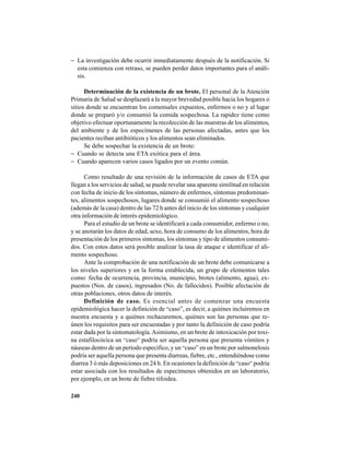 240
− La investigación debe ocurrir inmediatamente después de la notificación. Si
esta comienza con retraso, se pueden perder datos importantes para el análi-
sis.
Determinación de la existencia de un brote. El personal de la Atención
Primaria de Salud se desplazará a la mayor brevedad posible hacia los hogares o
sitios donde se encuentran los comensales expuestos, enfermos o no y al lugar
donde se preparó y/o consumió la comida sospechosa. La rapidez tiene como
objetivo efectuar oportunamente la recolección de las muestras de los alimentos,
del ambiente y de los especímenes de las personas afectadas, antes que los
pacientes reciban antibióticos y los alimentos sean eliminados.
Se debe sospechar la existencia de un brote:
− Cuando se detecta una ETA exótica para el área.
− Cuando aparecen varios casos ligados por un evento común.
Como resultado de una revisión de la información de casos de ETA que
llegan a los servicios de salud, se puede revelar una aparente similitud en relación
con fecha de inicio de los síntomas, número de enfermos, síntomas predominan-
tes, alimentos sospechosos, lugares donde se consumió el alimento sospechoso
(además de la casa) dentro de las 72 h antes del inicio de los síntomas y cualquier
otra información de interés epidemiológico.
Para el estudio de un brote se identificará a cada consumidor, enfermo o no,
y se anotarán los datos de edad, sexo, hora de consumo de los alimentos, hora de
presentación de los primeros síntomas, los síntomas y tipo de alimentos consumi-
dos. Con estos datos será posible analizar la tasa de ataque e identificar el ali-
mento sospechoso.
Ante la comprobación de una notificación de un brote debe comunicarse a
los niveles superiores y en la forma establecida, un grupo de elementos tales
como: fecha de ocurrencia, provincia, municipio, brotes (alimento, agua), ex-
puestos (Nos. de casos), ingresados (No. de fallecidos). Posible afectación de
otras poblaciones, otros datos de interés.
Definición de caso. Es esencial antes de comenzar una encuesta
epidemiológica hacer la definición de “caso”, es decir, a quiénes incluiremos en
nuestra encuesta y a quiénes rechazaremos, quiénes son las personas que re-
únen los requisitos para ser encuestadas y por tanto la definición de caso podría
estar dada por la sintomatología.Asimismo, en un brote de intoxicación por toxi-
na estafilocócica un “caso” podría ser aquella persona que presenta vómitos y
náuseas dentro de un período específico, y un “caso” en un brote por salmonelosis
podría ser aquella persona que presenta diarreas, fiebre, etc., entendiéndose como
diarrea 3 ó más deposiciones en 24 h. En ocasiones la definición de “caso” podría
estar asociada con los resultados de especímenes obtenidos en un laboratorio,
por ejemplo, en un brote de fiebre tifoidea.
 