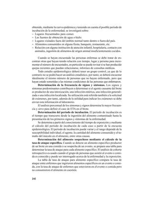 242
obtenido, mediante la curva epidémica y teniendo en cuenta el posible período de
incubación de la enfermedad, se investigará sobre:
− Lugares frecuentados para comer.
− Las fuentes de obtención de agua o hielo.
− Lugares visitados fuera del ámbito normal tanto dentro o fuera del país.
− Alimentos consumidos en alguna fiesta, banquete, restaurante, etc.
− Relación con alguna institución de atención infantil, hospitalaria, contacto con
animales, ingestión de alimentos de origen animal insuficientemente cocidos.
Cuando se hayan encuestado las personas enfermas se debe tratar de en-
contrar otras que hayan tenido relación con tiempo, lugar y persona para incre-
mentar el número de encuestados, en particular se puede revisar si se han producido
quejas recientes que puedan relacionarse, informes de consultas médicas.
Todo estudio epidemiológico deberá tener un grupo control, ya que de lo
contrario no se podrá hacer un análisis estadístico, por tanto, se deberá encuestar
idealmente el mismo número de personas que no hayan enfermado, pero que
hayan estado sometidas a las mismas condiciones de las personas que enfermaron.
Determinación de la frecuencia de signos y síntomas. Los signos y
síntomas predominantes contribuyen a determinar si el agente causante del brote
es productor de una intoxicación, una infección entérica, una infección generali-
zada o una infección localizada. Su utilización está referida también a la solicitud
de exámenes, por tanto, además de la utilidad para indicar los exámenes se debe
enviar esta información al laboratorio.
El análisis porcentual de los síntomas y signos determina la mayor frecuen-
cia y sirve para definir el caso de ETA en el brote.
Determinación del período de incubación. El período de incubación es
el tiempo que transcurre desde la ingestión del alimento contaminado hasta la
presentación de los primeros signos y síntomas de la enfermedad.
Se determina a partir del conocimiento del tiempo de exposición y mediante
el cálculo del período de incubación de cada caso a partir de la encuesta
epidemiológica. El período de incubación puede variar y el rango depende de la
susceptibilidad individual, el agente, la cantidad del alimento consumido y el ta-
maño del inóculo en el alimento, entre otras causas.
Determinación del alimento sospechoso mediante el cálculo de la
tasa de ataque específica. Cuando se detecte un alimento especifico productor
de un brote en una comida o se sospecha de un evento, se prepara una tabla para
determinar la tasa de ataque para cada alimento específico. El análisis de cohorte
retrospectivo es usado cuando el grupo de personas que asistió al evento o comi-
da es conocido y puede ser interrogado acerca de la enfermedad y la exposición.
La tabla de tasa de ataque para alimento específico compara la tasa de
ataque entre enfermos que ingirieron alimentos específicos en un evento o comi-
da, con la tasa de ataque de enfermos que estuvieron en el evento o comida pero
no consumieron el alimento en cuestión.
 