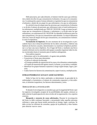 243
Debe precisarse, por cada alimento, el número total de casos que enferma-
ron y dentro de ellos los que consumieron el alimento y los que no lo consumie-
ron.Acontinuación y para el mismo alimento se registran los que no consumieron
el alimento y dentro de ese grupo los que enfermaron y los que no enfermaron.
Se calcula la tasa de ataque para las personas que consumieron el alimento
y se divide el número de personas que enfermaron entre el total (enfermaron y
no enfermaron), multiplicando por 100 E/(E+NE)X100. Luego se toman las per-
sonas que no consumieron el alimento y enfermaron y se divide entre las que
enfermaron y no enfermaron E/(E+NE)X100. Se obtendrá la diferencia entre los
que consumieron y los que no consumieron cada alimento. La mayor diferencia
entre las 2 tasas de ataques de los que consumieron y no consumieron el alimen-
to será el sospechoso,
Formulación de hipótesis. En este momento de la investigación es pro-
cedente hacer una evaluación preliminar de los datos colectados y elaborar una
hipótesis de factores causales, determinando si se mantiene la hipótesis prelimi-
nar o se hace una nueva hipótesis. En el lugar del brote y mediante una breve
reunión informal con los miembros del equipo se pueden organizar todos los da-
tos recolectados hasta el momento para el análisis subsiguiente.
Este análisis requiere:
− Determinar cuál es la enfermedad y el agente más probable.
− Caracterizar el brote para determinar:
• Cuál es el vehículo involucrado.
• El tiempo probable de exposición de los casos a los alimentos contaminados.
• El modo de trasmisión del agente causal y la fuente, ya sea única o múltiple.
− Identificar los grupos humanos expuestos a riesgo según tiempo, lugar y per-
sona.
− Cuáles fueron los factores de contaminación, supervivencia y multiplicación.
OTRAS POSIBLES CAUSAS YASOCIACIONES
Sobre la base de los datos analizados se determinará, la gravedad de la
enfermedad y el pronóstico, el número de comensales expuestos y el de enfer-
mos, el alimento sospechoso, los factores determinantes y otros.
AMPLIACIÓN DE LA INVESTIGACIÓN
Si durante la investigación se considera que, por la magnitud del brote o por
los aspectos investigados escapan de las posibilidades del equipo, entonces se
debe solicitar la participación de otros niveles de la organización o los expertos
externos.
Búsqueda y encuesta de casos adicionales. Durante la investigación
del brote se debe continuar buscando y encuestando todas aquellas personas
enfermas y sanas que hayan tenido asociación en tiempo, lugar y persona. Se
debe revisar los informes de consultas, quejas de la población y otras fuentes
para detectar nuevos casos.
 