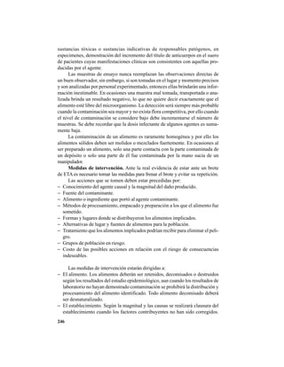 246
sustancias tóxicas o sustancias indicativas de responsables patógenos, en
especimenes, demostración del incremento del título de anticuerpos en el suero
de pacientes cuyas manifestaciones clínicas son consistentes con aquellas pro-
ducidas por el agente.
Las muestras de ensayo nunca reemplazan las observaciones directas de
un buen observador, sin embargo, si son tomadas en el lugar y momento precisos
y son analizadas por personal experimentado, entonces ellas brindarán una infor-
mación inestimable. En ocasiones una muestra mal tomada, transportada o ana-
lizada brinda un resultado negativo, lo que no quiere decir exactamente que el
alimento esté libre del microorganismo. La detección será siempre más probable
cuando la contaminación sea mayor y no exista flora competitiva, por ello cuando
el nivel de contaminación se considere bajo debe incrementarse el número de
muestras. Se debe recordar que la dosis infectante de algunos agentes es suma-
mente baja.
La contaminación de un alimento es raramente homogénea y por ello los
alimentos sólidos deben ser molidos o mezclados fuertemente. En ocasiones al
ser preparado un alimento, solo una parte contacta con la parte contaminada de
un depósito o solo una parte de él fue contaminada por la mano sucia de un
manipulador.
Medidas de intervención. Ante la real evidencia de estar ante un brote
de ETA es necesario tomar las medidas para frenar el brote y evitar su repetición.
Las acciones que se tomen deben estar precedidas por:
− Conocimiento del agente causal y la magnitud del daño producido.
− Fuente del contaminante.
− Alimento o ingrediente que portó al agente contaminante.
− Métodos de procesamiento, empacado y preparación a los que el alimento fue
sometido.
− Formas y lugares donde se distribuyeron los alimentos implicados.
− Alternativas de lugar y fuentes de alimentos para la población.
− Tratamiento que los alimentos implicados podrían recibir para eliminar el peli-
gro.
− Grupos de población en riesgo.
− Costo de las posibles acciones en relación con el riesgo de consecuencias
indeseables.
Las medidas de intervención estarán dirigidas a:
− El alimento. Los alimentos deberán ser retenidos, decomisados o destruidos
según los resultados del estudio epidemiológico, aun cuando los resultados de
laboratorio no hayan demostrado contaminación se prohibirá la distribución y
procesamiento del alimento identificado. Todo alimento decomisado deberá
ser desnaturalizado.
− El establecimiento. Según la magnitud y las causas se realizará clausura del
establecimiento cuando los factores contribuyentes no han sido corregidos.
 