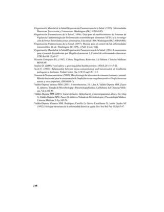 248
Organización Mundial de la Salud/Organización Panamericana de la Salud. (1995). Enfermedades
Diarreicas. Prevención y Tratamiento. Washington (DC): OMS/OPS.
Organización Panamericana de la Salud. (1996). Guía para el establecimiento de Sistemas de
Vigilancia Epidemiológica de Enfermedades trasmitidas por alimentos (VETA) y la investiga-
ción de brotes de toxiinfecciones alimentarias. Edición de1996. Washington (DC): OPS/OMS.
Organización Panamericana de la Salud. (1997). Manual para el control de las enfermedades
transmisibles. 16 ed., Washington DC:OPS;, ( Publ. Cient; 564).
Organización Mundial de la Salud/Organización Panamericana de la Salud. (1994). Lineamientos
para el control de epidemias por Shigella dysenteriae 1. Control de enfermedades diarreicas.
CDD/Ser/88.12:p1-17.
Riverón Corteguera RL. (1992). Cólera, Shigellosis, Rotavirus. La Habana: Ciencias Médicas/
MINSAP.
Satcher D. (2000). Food safety: a growing global health problem. JAMA;283:1817-21.
Scott E. (2000). Relationship between cross-contamination and transmission of foodborne
pathogens in the home. Pediatr Infect Dis J;19(10 supl):S111-3.
Sistema de Normas sanitárias. (2003). Microbiologia de alimentos de consumo humano y animal.
Método horizontal para la enumeración de Staphylococcus coagulasa positivo (Staphylococcus
aureus y otras especies); (ISO6888-1).
Valdés-Dapena Vivanco MM. (2001). Enterobacterias. En. Llop A, Valdés-Dapena MM, Zuazo
JL editores. Tratado de Microbiología y Parasitología Médica. La Habana: Ed. Ciencias Médi-
cas, V.I.p.252-80.
Váldes-Dapena MM. (2001). Campylobacter, Helicobacter y microorganismos afines. En: Llop
A, Valdés-Dapena MM, Zuazo JL editores.Tratado de Microbiología y Parasitología Médica.
Ciencias Médicas, V.I:p.345-54.
Valdés-Dapena Vivanco MM, Rodríguez Castillo O, Gorrín Castellanos N, Jorrín Guides M.
(1992). Etiología bacteriana de la enfermedad diarreica aguda. Rev Soc Bol Ped 31(3):63-67.
 