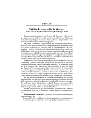 249
CAPÍTULO17
Métodos de conservación de alimentos
MartaCardonaGálvez,TamaraDíazLorenzoyPedroMorejónMartín
La descomposición o deterioro de alimento se le denomina a todo alimento
que según la conformidad con los hábitos, costumbres y diferencias individuales
no resulte apropiado para el consumo humano. Es un concepto relativo y se
relaciona con hábitos y costumbres de los pueblos.
En general los alimentos son perecederos, por lo que necesitan determina-
das condiciones de tratamiento, conservación y manipulación. Su principal causa
de deterioro es el ataque por diferentes tipos de microorganismos (bacterias,
levaduras y mohos). Esto tiene implicaciones económicas evidentes, tanto para
los fabricantes (deterioro de materias primas y productos elaborados antes de su
comercialización, pérdida de la imagen de marca, etc.), como para distribuidores
y consumidores (deterioro de productos después de su adquisición y antes de su
consumo). Se calcula que más del 20 % de todos los alimentos producidos en el
mundo se pierden por acción de los microorganismos.
Los alimentos alterados pueden resultar muy perjudiciales para la salud del
consumidor. La toxina botulínica, producida por una bacteria -Clostridium
botulinum- en las conservas mal esterilizadas, embutidos y en otros productos, es
una de las sustancias más venenosas que se conocen (miles de veces más tóxica
que el cianuro). Otras sustancias producidas por el crecimiento de ciertos mohos
son potentes agentes cancerígenos. Existen pues razones poderosas para evitar
la alteración de los alimentos.Alos métodos físicos como el calentamiento, des-
hidratación, irradiación o congelación pueden asociarse métodos químicos que
causen la muerte de los microorganismos o que al menos eviten su crecimiento.
En muchos alimentos existen de forma natural sustancias con actividad
antimicrobiana. Muchas frutas contienen diferentes ácidos orgánicos, como el
ácido benzoico o el ácido cítrico. La relativa estabilidad de los yogures compara-
dos con la leche se debe al ácido láctico producido durante su fermentación. Los
ajos, cebollas y muchas especias contienen potentes agentes antimicrobianos, o
precursores que se transforman en ellos al triturarlos.
Existen factores causales que intervienen en la descomposición o deterioro
de los alimentos, estos son: factores físicos, factores químicos y factores biológi-
cos.
El deterioro por radiación. Es uno de los factores físicos más importan-
tes y se producen por:
− Rayos visibles. Estos modifican el color y originan sabores desagradables en
los alimentos, por lo que muchos se envasan en frascos de color oscuro.
 