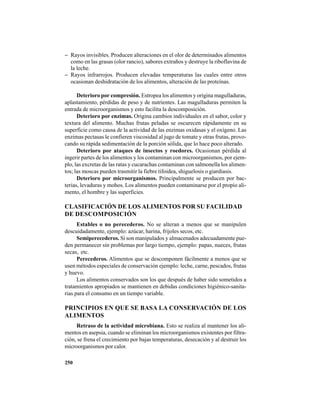 250
− Rayos invisibles. Producen alteraciones en el olor de determinados alimentos
como en las grasas (olor rancio), sabores extraños y destruye la riboflavina de
la leche.
− Rayos infrarrojos. Producen elevadas temperaturas las cuales entre otros
ocasionan deshidratación de los alimentos, alteración de las proteínas.
Deterioro por compresión. Estropea los alimentos y origina magulladuras,
aplastamiento, pérdidas de peso y de nutrientes. Las magulladuras permiten la
entrada de microorganismos y esto facilita la descomposición.
Deterioro por enzimas. Origina cambios individuales en el sabor, color y
textura del alimento. Muchas frutas peladas se oscurecen rápidamente en su
superficie como causa de la actividad de las enzimas oxidasas y el oxígeno. Las
enzimas pectasas le confieren viscosidad al jugo de tomate y otras frutas, provo-
cando su rápida sedimentación de la porción sólida, que lo hace poco alterado.
Deterioro por ataques de insectos y roedores. Ocasionan pérdida al
ingerir partes de los alimentos y los contaminan con microorganismos, por ejem-
plo, las excretas de las ratas y cucarachas contaminan con salmonella los alimen-
tos; las moscas pueden trasmitir la fiebre tifoidea, shiguelosis o giardiasis.
Deterioro por microorganismos. Principalmente se producen por bac-
terias, levaduras y mohos. Los alimentos pueden contaminarse por el propio ali-
mento, el hombre y las superficies.
CLASIFICACIÓN DE LOS ALIMENTOS POR SU FACILIDAD
DE DESCOMPOSICIÓN
Estables o no perecederos. No se alteran a menos que se manipulen
descuidadamente, ejemplo: azúcar, harina, frijoles secos, etc.
Semiperecederos. Si son manipulados y almacenados adecuadamente pue-
den permanecer sin problemas por largo tiempo, ejemplo: papas, nueces, frutas
secas, etc.
Perecederos. Alimentos que se descomponen fácilmente a menos que se
usen métodos especiales de conservación ejemplo: leche, carne, pescados, frutas
y huevo.
Los alimentos conservados son los que después de haber sido sometidos a
tratamientos apropiados se mantienen en debidas condiciones higiénico-sanita-
rias para el consumo en un tiempo variable.
PRINCIPIOS EN QUE SE BASA LA CONSERVACIÓN DE LOS
ALIMENTOS
Retraso de la actividad microbiana. Esto se realiza al mantener los ali-
mentos en asepsia, cuando se eliminan los microorganismos existentes por filtra-
ción, se frena el crecimiento por bajas temperaturas, desecación y al destruir los
microorganismos por calor.
 