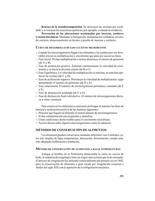251
Retraso de la autodescomposición. Se destruyen las enzimas por escal-
dado y se retrasan las reacciones químicas, por ejemplo, evitando la oxidación.
Prevención de las alteraciones ocasionadas por insectos, roedores
o causas mecánicas. Mediante la fumigación, manipulación cuidadosa, envasa-
do correcto, almacenamiento en locales a prueba de insectos y roedores.
CURVA DE DESARROLLO DE LOS CULTIVOS MICROBIANOS
− Cuando los microorganismos llegan a los alimentos y las condiciones son favo-
rables inician su multiplicación y crecimiento que pasa por sucesivas fases:
− Fase inicial. No hay multiplicación e incluso disminuye el número de gérmenes
(de A a B).
− Fase de aceleración positiva. Aumenta continuamente la velocidad de creci-
miento y se inicia la división celular (de B a C).
−-Fase logarítmica. La velocidad de multiplicación es máxima, en esta fase apa-
recen las toxinas (de C a D).
− Fase de aceleración negativa. Disminuye la velocidad de multiplicación, sigue
aumentando el número de gérmenes (de D a E).
− Fase estacionaria. El número de microorganismo permanece constante (de E
a F).
− Fase de destrucción acelerada (de F a G).
− Fase de destrucción final o del declive. El número de microorganismos decre-
ce a ritmo constante.
Para conservar los alimentos es necesario prolongar al máximo las fases de
latencia y aceleración positiva de las maneras siguientes:
− Procurar que lleguen al alimento el menor número de microorganismos.
− Evitar contaminación con recipientes y utensilios.
− Crear condiciones desfavorables para el crecimiento microbiano.
− Acción directa sobre algunos microorganismos como la radiación.
MÉTODOS DE CONSERVACIÓN DE ALIMENTOS
Los alimentos pueden conservarse mediante diferentes vías o métodos, es-
tos son: empleo de bajas temperaturas, desecación, fermentación, curado-sala-
zón- ahumado, liofilización e irradiación.
MÉTODO DE CONSERVACIÓN DE ALIMENTOS A BAJAS TEMPERATURAS
Aunque el hombre en la Prehistoria almacenaba la carne en cuevas de
hielo, la industria de congelados tiene un origen más reciente que la de envasado.
El proceso de congelación fue utilizado comercialmente por primera vez en 1842,
pero la conservación de alimentos a gran escala por congelación comenzó a
finales del siglo XIX con la aparición de la refrigeración mecánica.
 