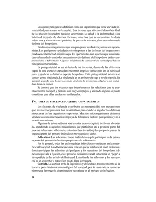 16
Un agente patógeno es definido como un organismo que tiene elevada po-
tencialidad para causar enfermedad. Los factores que afectan el desenlace final
de la relación hospedero-parásito determinan la salud o la enfermedad. Esta
habilidad depende de diversos factores, entre los que se encuentran: la dosis
infecciosa y virulencia del parásito, la puerta de entrada y los mecanismos de
defensa del hospedero.
Existen microorganismos que son patógenos verdaderos y otros son oportu-
nistas. Los patógenos verdaderos se sobreponen a las defensas del organismo y
producen enfermedad, mientras que los oportunistas son aquellos que solo indu-
cen enfermedad cuando los mecanismos de defensa del hospedero están com-
prometidos o debilitados.Algunos miembros de la microbiota normal pueden ser
patógenos oportunistas.
La patogenicidad es un atributo de las bacterias, dentro de las diferentes
cepas de una especie se pueden encontrar amplias variaciones en la habilidad
para perjudicar o dañar la especie hospedera. Esta patogenicidad relativa se
conoce como virulencia. La virulencia es un atributo de cepa y no de especie. En
general, cuando una bacteria es más virulenta la dosis para infectar a un indivi-
duo dado es menor.
Se conoce que los procesos que intervienen en las relaciones que se esta-
blecen entre huésped y parásito son muy complejos, y en modo alguno se puede
considerar que ellas pueden ser unilaterales.
FACTORES DE VIRULENCIA O ATRIBUTOS PATOGÉNICOS
Los factores de virulencia o atributos de patogenicidad son mecanismos
que los microorganismos han desarrollado para evadir o engañar las defensas
protectoras de los organismos superiores. Muchos microorganismos deben su
virulencia a una interacción compleja de diferentes factores patogénicos y no a
un solo mecanismo.
Algunos de estos atributos son tratados en este capítulo de forma abrevia-
da, atendiendo a aquellos mecanismos que participan en la primera parte del
proceso infeccioso: adherencia, colonización e invasión y los que participan en la
segunda parte del proceso infeccioso provocando el daño.
Adhesinas. Las adhesinas, como las fimbrias o pili, participan en la prime-
ra parte del proceso infeccioso propiciando la adherencia.
Por lo general, todas las enfermedades infecciosas comienzan en la super-
ficie del huésped. La adherencia es una relación que se establece al nivel molecular,
donde participan las adhesinas del patógeno y los receptores del hospedero. Ad-
hesión equivale a fijación, es el proceso mediante el cual la bacteria se "pega" a
la superficie de las células del huésped. La unión de las adhesinas y los recepto-
res es un estrecho y específico modo llave-cerradura.
Cápsula. La cápsula evita la fagocitosis y dificulta el reconocimiento de la
bacteria por el sistema inmunológico del huésped, por lo tanto este es un meca-
nismo que favorece la diseminación bacteriana en el proceso de infección.
 