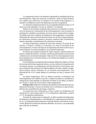 252
La congelación conserva los alimentos impidiendo la multiplicación de los
microorganismos. Dado que el proceso no destruye a todos los tipos de bacte-
rias, aquellos que sobreviven se reaniman en la comida al descongelarse y a
menudo se multiplican mucho más rápido que antes de la congelación.
Los alimentos pueden permanecer en un congelador doméstico entre 3 y 12
meses con toda seguridad y sin que su calidad se vea afectada.
Muchos de los métodos empleados para preservar los alimentos se basan,
no en la destrucción o eliminación de los microorganismos, sino en retrasar su
germinación o impedir su crecimiento. En estos casos la conservación es tempo-
ral, debido a que solo se inhibe la actividad de los microorganismos. Los métodos
industriales de conservación de alimentos hacen uso de altas y bajas temperatu-
ras, desecación, productos químicos, presiones osmóticas altas, fermentación,
salazón, ahumados y modernamente las radiaciones ionizantes.
Las bajas temperaturas retardan las reacciones químicas, la acción de las
enzimas y retrasan o inhiben el crecimiento, así como la actividad de los
microorganismos. Cuanto más baja sea la temperatura más lenta serán las reac-
ciones químicas, la acción enzimática y el crecimiento bacteriano.
Se admite que cualquier alimento de origen vegetal o animal contiene un
número variable de bacterias, levaduras y moho que para alterarlo solo necesitan
condiciones de crecimiento adecuadas. Cada uno de los microorganismos tiene
una temperatura de crecimiento óptima y otra mínima por debajo de la cual no
puede multiplicarse.
En la medida que la temperatura desciende por debajo de la óptima, el ritmo
de crecimiento del microorganismo decrece, se hace mínimo a la temperatura de
crecimiento mínimo. Las temperaturas más frías previenen el crecimiento, aun-
que continúa de forma lenta la actividad metabólica, por tanto, rebajar la tempe-
ratura produce efectos diferentes en los distintos microorganismos. Una
disminución de 10 oC, puede detener el crecimiento de unos y retrasar el de
otros.
Las bajas temperaturas, salvo en algunas ocasiones, no destruyen los
microorganismos solo inhiben su acción y, cuando el producto es retirado de la
refrigeración o descongelado, los gérmenes recobran su actividad y lo deterio-
ran. Existen 2 formas de conservación a bajas temperaturas.
Refrigeración. Mantiene el alimento por debajo de la temperatura de mul-
tiplicación bacteriana. Conserva el alimento solo a corto plazo, ya que la hume-
dad favorece la proliferación de hongos y bacterias.
La conservación por refrigeración se lleva a acabo con temperatura por
encima de 0 o
C (casi siempre entre 2 y 5 ºC en frigoríficos industriales, y entre 8
y 15 ºC en frigoríficos domésticos).
Este tipo de conservación es temporal y se debe considerar la temperatura
del almacén, su humedad relativa, velocidad del aire, composición de la atmósfe-
ra, etc. La temperatura debe mantenerse uniforme durante el período de conser-
vación, dentro de los límites de tolerancia admitidos, en su caso, y ser la apropiada
para cada tipo de producto.
 