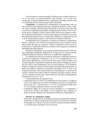 253
Existen alimentos como por ejemplo los plátanos que se deben conservar a
15 o
C. Las carnes se conservan durante varias semanas a 2-3 ºC bajo cero,
siempre que se tenga humedad relativa y temperatura controladas. De este modo
no se distingue de una carne de animal recién sacrificado.
Congelación. La industria de la alimentación ha desarrollado cada vez
más las técnicas de congelación para gran variedad de alimentos: frutas, verdu-
ras, carnes, pescados y alimentos precocinados de muy diversos tipos. Para ello
se someten a enfriamiento muy rápido, a temperaturas del orden de -30 ºC con el
fin de que no se lleguen a formar macrocristales de hielo que rompan la estruc-
tura y apariencia del alimento. Con frecuencia algunos envasados al vacío pue-
den conservarse durante meses en cámaras de congelación a temperaturas de -18
a -20 ºC, manteniendo su aspecto, valor nutritivo y contenido vitamínico.
El fundamento de la congelación es someter los alimentos a temperaturas
iguales o inferiores a las necesarias de mantenimiento, para congelar la mayor
parte posible del agua que contienen. Durante el período de conservación, la
temperatura se mantendrá uniforme de acuerdo con las exigencias y tolerancias
permitidas para cada producto.
Detiene la vida orgánica, ya que enfría el alimento hasta los 20 ºC bajo cero
(en congeladores industriales llega hasta 40 ºC bajo cero). Es un buen método,
aunque la rapidez en el proceso influirá en la calidad de la congelación.
La congelación se efectúa al someter los alimentos a temperatura inferior a
su punto de congelación, usualmente es de -2,2 o
C. La temperatura de -10 o
C
tiene mucha significación, ya que marca la línea bajo la cual los mohos y las
levaduras apenas se reproducen, algunas bacterias pueden multiplicarse de for-
ma muy lenta a estas temperaturas, pero no causa prejuicios. Si las bacterias,
mohos y levaduras no fueran los únicos agentes que causan descomposición, no
habría necesidad de mantener los alimentos por debajo de 10 o
C, pero a esa
temperatura pueden ocurre transformaciones ocasionadas por la acción de las
enzimas, muchas de las cuales oxidan los alimentos, cambian su sabor y destru-
yen las vitaminas así como otros valores nutritivos. Por tanto la temperatura de
congelación es de -18 a -25 o
C.
Los procedimientos de congelación son:
− Congelación lenta. Se refiere a la congelación en aire circulante, o en algunos
casos el aire puede estar movido por ventiladores eléctricos. La temperatura
suele ser de -23 o
C, variando entre -15 y -29 o
C, la congelación sucede entre
3 y 12 h. Produce cambios de textura y de valor nutritivo.
− Congelación rápida. Es el proceso en que el producto se va congelando a
razón de 0,3 cm/min o más rápido, o es la congelación que se produce en
menos de 90 min. Mantiene las características nutritivas y organolépticas.
Métodos de congelación rápida:
− Sistema por contacto directo. Se emplean soluciones incongelables (salmuera,
jarabes) que se enfrían a temperaturas muy bajas En unos casos los alimentos
se sumergen en la solución y en otros la solución se pulveriza sobre el alimen-
to. En ambos casos el producto está sin envasar.
 