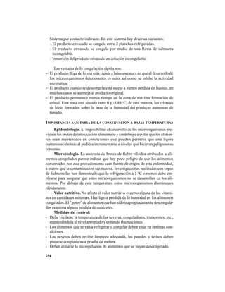 254
− Sistema por contacto indirecto. En este sistema hay diversas variantes:
• El producto envasado se congela entre 2 planchas refrigeradas.
• El producto envasado se congela por medio de una lluvia de salmuera
incongelable.
• Inmersión del producto envasado en solución incongelable.
Las ventajas de la congelación rápida son:
− El producto llega de forma más rápida a la temperatura en que el desarrollo de
los microorganismos deteriorantes es nulo, así como se inhibe la actividad
enzimática.
− El producto cuando se descongela está sujeto a menos pérdida de líquido, en
muchos casos se asemeja al producto original.
− El producto permanece menos tiempo en la zona de máxima formación de
cristal. Esta zona está situada entre 0 y -3,88 o
C, de esta manera, los cristales
de hielo formados sobre la base de la humedad del producto aumentan de
tamaño.
IMPORTANCIA SANITARIA DE LA CONSERVACIÓN A BAJAS TEMPERATURAS
Epidemiología.Al imposibilitar el desarrollo de los microorganismos pre-
vienen los brotes de intoxicación alimentaria y contribuye a evitar que los alimen-
tos sean mantenidos en condiciones que puedan permitir que una ligera
contaminación inicial pudiera incrementarse a niveles que hicieran peligroso su
consumo.
Microbiología. La ausencia de brotes de fiebre tifoidea atribuidos a ali-
mentos congelados parece indicar que hay poco peligro de que los alimentos
conservados por este procedimiento sean fuente de origen de esta enfermedad,
a menos que la contaminación sea masiva. Investigaciones realizadas con cepas
de Salmonellas han demostrado que la refrigeración a 5 o
C o menos debe em-
plearse para asegurar que estos microorganismos no se desarrollen en los ali-
mentos. Por debajo de esta temperatura estos microorganismos disminuyen
rápidamente.
Valor nutritivo. No afecta el valor nutritivo excepto alguna de las vitami-
nas en cantidades mínimas. Hay ligera pérdida de la humedad en los alimentos
congelados. El "goteo" de alimentos que han sido inapropiadamente descongela-
dos ocasiona alguna pérdida de nutrientes.
Medidas de control:
- Debe vigilarse la temperatura de las neveras, congeladores, transportes, etc.,
manteniéndola al nivel apropiado y evitando fluctuaciones.
- Los alimentos que se van a refrigerar o congelar deben estar en óptimas con-
diciones.
- Las neveras deben recibir limpieza adecuada, las paredes y techos deben
pintarse con pinturas a prueba de mohos.
- Deben evitarse la recongelación de alimentos que se hayan descongelado.
 