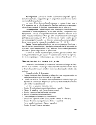 255
Descongelación. Consiste en someter los alimentos congelados a proce-
dimientos adecuados, que permitan que su temperatura sea en todos sus puntos
superior a la de congelación.
Las carnes deben descongelarse lentamente en cámara fresca y seca, a
0 ºC para evitar que se cubra de escarcha. También puede ponerse en una co-
rriente de aire cuidando de limpiarla frecuentemente con un paño seco.
Ultracongelación. La sobrecongelación o ultracongelación consiste en una
congelación en tiempo muy rápido (120 min como máximo), a temperatura muy
baja (inferior a -40 ºC), lo que permite conservar al máximo la estructura física
de los productos alimenticios. Dado que estos conservan inalteradas la mayor
parte de sus cualidades, solo deben someterse a este proceso aquellos que se
encuentren en perfecto estado. Los alimentos ultracongelados una vez adquiri-
dos se conservan en las cámaras de congelación entre -18 y -20 ºC.
Ozono. Gas derivado del oxígeno que se emplea como fungicida y
bactericida, para la desinfección y desodorización de todo tipo de ambientes, sin
dejar traza alguna después de su acción, y pudiendo actuar de forma permanente
mediante su aplicación por medio de generadores.
Se aplica en cámaras frigoríficas para pastelería, ya que desinfecta total-
mente, eliminando olores, por lo que se pueden almacenar a la vez varios produc-
tos sin el riesgo de que se contaminen y sin que pasen los olores de unos a otros.
MÉTODO DE CONSERVACIÓN POR DESECACIÓN
Este método se fundamenta en la reducción del contenido de agua de cons-
titución de los alimentos a niveles que se hace imposible o extremadamente difícil
el desarrollo y multiplicación de la flora microbiana. Es uno de los métodos más
antiguos.
Existen 2 métodos de desecación:
− Desecación natural al sol. Consiste en colocar las frutas y otros vegetales en
bandejas que ofrecen gran superficie de evaporación.
− Desecación artificial. Se emplean secadores mecánicos de varios tipos que
dependen de la naturaleza del producto que va a ser deshidratado, la economía
y las condiciones de operación.
Los tipos de secadores mecánicos son:
− Secador de tambor (leche, determinados jugos, vegetales y frutas).
− Cámara de secado al vacío (jugos cítricos, tomate).
− Secador continuo al vacío (frutas y vegetales).
− Secador de bandas continuas (vegetales).
− Liofilizador (prácticamente todos los alimentos).
− Secador por aspersión (leche, huevos, sólidos solubles de café, etc.).
− Secador de cabina o compartimiento (frutas y vegetales).
− Horno secador (manzanas y algunos vegetales).
− Secador de túnel (frutas y vegetales).
 