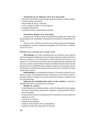 256
Tratamiento de los alimentos antes de la desecación:
− Selección y clasificación según tamaño, grado de madurez y estado sanitario.
− Lavado de frutas y hortalizas.
− Descortezado de frutas y hortalizas.
− Corte en rodajas, mitades o trozos pequeños.
− Escaldado de hortalizas.
− Azufrado de frutas y determinadas hortalizas.
Tratamiento después de la desecación:
Empaquetado. Se debe realizar inmediatamente después de la desecación
para protegerlos de la humedad, contaminación microbiana e infestación por in-
sectos.
Pasteurización. Se limita a las frutas secas, destruye todos los microorganis-
mos patógenos. Las frutas se pasteurizan en paquetes de 30 a 60 min y a tempera-
tura de 65 a 85 o
C.
IMPORTANCIA SANITARIA DE LA DESECACIÓN
Microbiología. Se evitan contaminaciones por gérmenes que requieren
gran humedad para multiplicarse como son hongos (moho por almacenamiento),
bacterias, levaduras. La sal utilizada sirve como medio de conservación y si es
superior al 5 % previene el crecimiento de microorganismos de la putrefacción,
así como es útil en el control del crecimiento microbiano durante los procesos de
desecación solar y deshidrataciones, ejemplo, secado de carnes (tasajo) y pesca-
dos (bacalao). La liofilización produce disminución lenta y constante de los gér-
menes sobrevivientes.
Epidemiología. La contaminación durante el envasado constituye un pro-
blema de salud, se han detectado brotes atribuidos al uso de leche en polvo y
pescados salados. El empleo de la pasteurización de las frutas y vegetales evita
las contaminaciones.
Influencia de la deshidratación sobre el valor nutritivo. Al perder la
humedad aumenta la concentración de nutrientes.
Medidas de control:
− Control higiénico de las fábricas donde se realiza la desecación (local, equipos,
utensilios, materia prima, operaciones, transporte y almacenamiento del pro-
ducto terminado).
− Evitar posibles fuentes de contaminación de los productos, ya que muchos no
requieren cocción.
− Control de los vectores.
− Eliminación de residuales.
− Estado de salud e higiene de los manipuladores.
− Garantizar condiciones adecuadas de envasado.
 