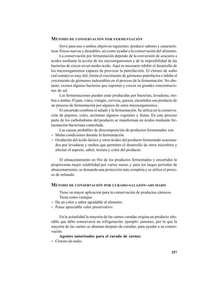 257
MÉTODO DE CONSERVACIÓN POR FERMENTACIÓN
Sirve para uno o ambos objetivos siguientes: producir sabores y caracterís-
ticas físicas nuevas y deseables, así como ayudar a la conservación del alimento.
La conservación por fermentación depende de la conversión de azucares a
ácidos mediante la acción de los microorganismos y de la imposibilidad de las
bacterias de crecer en un medio ácido. Aquí es necesario inhibir el desarrollo de
los microorganismos capaces de provocar la putrefacción. El cloruro de sodio
(sal común) es muy útil, limita el crecimiento de gérmenes putrefactos e inhibe el
crecimiento de gérmenes indeseables en el proceso de la fermentación. No obs-
tante, existen algunas bacterias que soportan y crecen en grandes concentracio-
nes de sal.
Las fermentaciones pueden estar producidas por bacterias, levaduras, mo-
hos o ambas. El pan, vinos, vinagre, cerveza, quesos, encurtidos son producto de
un proceso de fermentación por algunos de estos microorganismos.
El encurtido combina el salado y la fermentación. Se utiliza en la conserva-
ción de pepinos, coles, aceitunas algunos vegetales y frutas. En este proceso
parte de los carbohidratos del producto se transforman en ácidos mediante fer-
mentación bacteriana controlada.
Las causas probables de descomposición de productos fermentados son:
− Malas condiciones durante la fermentación.
− Oxidación del ácido láctico y otros ácidos del producto fermentado ocasiona-
dos por levaduras y mohos que permiten el desarrollo de otros microbios y
afectan el aspecto, sabor, textura y color del producto.
El almacenamiento en frío de los productos fermentados y encurtidos le
proporciona mejor estabilidad por varios meses y para los largos períodos de
almacenamiento, se demanda una protección más completa y se utiliza el proce-
so de enlatado.
MÉTODO DE CONSERVACIÓN POR CURADO-SALAZÓN-AHUMADO
Tiene su mayor aplicación para la conservación de productos cárnicos.
Tiene como ventajas:
− Da un color y sabor agradable al alimento.
− Posee apreciable valor preservativo.
En la actualidad la mayoría de las carnes curadas origina un producto alte-
rable que debe conservarse en refrigeración, ejemplo: jamones, por lo que la
mayoría de las carnes se ahuman después de curadas, para ayudar a su conser-
vación.
Agentes autorizados para el curado de carnes:
− Cloruro de sodio.
 