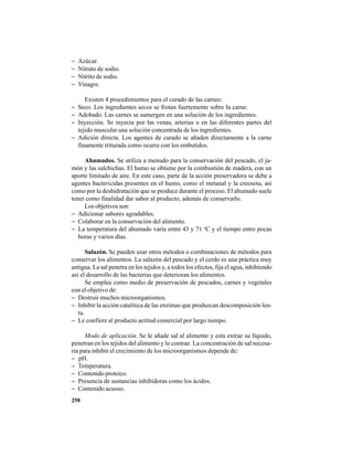 258
− Azúcar.
− Nitrato de sodio.
− Nitrito de sodio.
− Vinagre.
Existen 4 procedimientos para el curado de las carnes:
− Seco. Los ingredientes secos se frotan fuertemente sobre la carne.
− Adobado. Las carnes se sumergen en una solución de los ingredientes.
− Inyección. Se inyecta por las venas, arterias o en las diferentes partes del
tejido muscular una solución concentrada de los ingredientes.
− Adición directa. Los agentes de curado se añaden directamente a la carne
finamente triturada como ocurre con los embutidos.
Ahumados. Se utiliza a menudo para la conservación del pescado, el ja-
món y las salchichas. El humo se obtiene por la combustión de madera, con un
aporte limitado de aire. En este caso, parte de la acción preservadora se debe a
agentes bactericidas presentes en el humo, como el metanal y la creosota, así
como por la deshidratación que se produce durante el proceso. El ahumado suele
tener como finalidad dar sabor al producto, además de conservarlo.
Los objetivos son:
− Adicionar sabores agradables.
− Colaborar en la conservación del alimento.
− La temperatura del ahumado varía entre 43 y 71 o
C y el tiempo entre pocas
horas y varios días.
Salazón. Se pueden usar otros métodos o combinaciones de métodos para
conservar los alimentos. La salazón del pescado y el cerdo es una práctica muy
antigua. La sal penetra en los tejidos y, a todos los efectos, fija el agua, inhibiendo
así el desarrollo de las bacterias que deterioran los alimentos.
Se emplea como medio de preservación de pescados, carnes y vegetales
con el objetivo de:
− Destruir muchos microorganismos.
− Inhibir la acción catalítica de las enzimas que produzcan descomposición len-
ta.
− Le confiere al producto actitud comercial por largo tiempo.
Modo de aplicación. Se le añade sal al alimento y esta extrae su líquido,
penetran en los tejidos del alimento y lo contrae. La concentración de sal necesa-
ria para inhibir el crecimiento de los microorganismos depende de:
− pH.
− Temperatura.
− Contenido proteico.
− Presencia de sustancias inhibidoras como los ácidos.
− Contenido acuoso.
 
