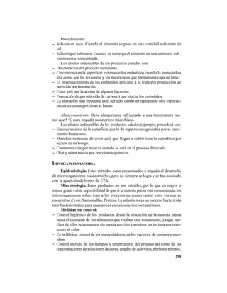 259
Procedimiento:
− Salazón en seco. Cuando el alimento se pone en una cantidad suficiente de
sal.
− Salazón por salmuera. Cuando se sumerge el alimento en una salmuera sufi-
cientemente concentrada.
Los efectos indeseables de los productos curados son:
− Decoloración del producto terminado.
− Crecimiento en la superficie externa de los embutidos cuando la humedad es
alta como son las levaduras y los micrococos que forman una capa de limo.
− El enverdecimiento de los embutidos próximo a la tripa por producción de
peróxido por lactobacilo.
− Color gris por la acción de algunas bacterias.
− Formación de gas (dióxido de carbono) que hincha los embutidos.
− La alteración más frecuente es el agriado, dando un repugnante olor especial-
mente en zonas próximas al hueso.
Almacenamiento. Debe almacenarse refrigerado a una temperatura me-
nor que 5 o
C para impedir su deterioro microbiano.
Los efectos indeseables de los productos salados (ejemplo, pescados) son:
− Enrojecimiento de la superficie que le da aspecto desagradable por el creci-
miento bacteriano.
− Manchas moteadas de color café que llegan a cubrir toda la superficie por
acción de un hongo.
− Contaminación por moscas cuando se está en el proceso desecado.
− Olor y sabor rancio por reacciones químicas.
IMPORTANCIA SANITARIA
Epidemiología. Estos métodos están encaminados a impedir el desarrollo
de microorganismos o a destruirlos, pero no siempre se logra y se han asociado
con la aparición de brotes de ETA.
Microbiología. Estos productos no son estériles, por lo que en mayor o
menor grado existe la posibilidad de que si la materia prima está contaminada, los
microorganismos sobrevivan a los procesos de conservación entre los que se
encuentran E coli, Salmonellas, Proteus. La salazón no es un proceso bactericida
sino bacteriostático para unas pocas especies de microorganismos.
Medidas de control:
− Control higiénico de los productos desde la obtención de la materia prima
hasta el consumo de los alimentos que reciben este tratamiento, ya que mu-
chos de ellos se consumen sin previa cocción y en otros las toxinas son resis-
tentes al calor.
− En la fábrica: control de los manipuladores, de los vectores, de equipos y uten-
silios.
− Control estricto de los tiempos y temperaturas del proceso así como de las
concentraciones de soluciones de curas, empleo de aditivitos, nitritos y nitratos.
 
