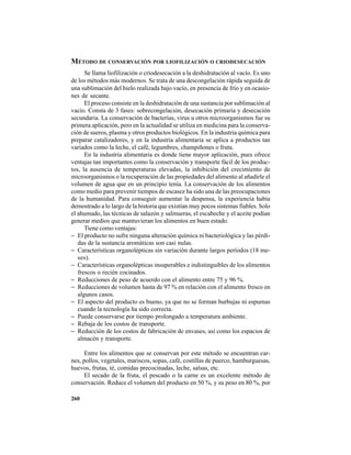 260
MÉTODO DE CONSERVACIÓN POR LIOFILIZACIÓN O CRIODESECACIÓN
Se llama liofilización o criodesecación a la deshidratación al vacío. Es uno
de los métodos más modernos. Se trata de una descongelación rápida seguida de
una sublimación del hielo realizada bajo vacío, en presencia de frío y en ocasio-
nes de secante.
El proceso consiste en la deshidratación de una sustancia por sublimación al
vacío. Consta de 3 fases: sobrecongelación, desecación primaria y desecación
secundaria. La conservación de bacterias, virus u otros microorganismos fue su
primera aplicación, pero en la actualidad se utiliza en medicina para la conserva-
ción de sueros, plasma y otros productos biológicos. En la industria química para
preparar catalizadores, y en la industria alimentaria se aplica a productos tan
variados como la leche, el café, legumbres, champiñones o fruta.
En la industria alimentaria es donde tiene mayor aplicación, pues ofrece
ventajas tan importantes como la conservación y transporte fácil de los produc-
tos, la ausencia de temperaturas elevadas, la inhibición del crecimiento de
microorganismos o la recuperación de las propiedades del alimento al añadirle el
volumen de agua que en un principio tenía. La conservación de los alimentos
como medio para prevenir tiempos de escasez ha sido una de las preocupaciones
de la humanidad. Para conseguir aumentar la despensa, la experiencia había
demostrado a lo largo de la historia que existían muy pocos sistemas fiables. Solo
el ahumado, las técnicas de salazón y salmueras, el escabeche y el aceite podían
generar medios que mantuvieran los alimentos en buen estado.
Tiene como ventajas:
− El producto no sufre ninguna alteración química ni bacteriológica y las pérdi-
das de la sustancia aromáticas son casi nulas.
− Características organolépticas sin variación durante largos períodos (18 me-
ses).
− Características organolépticas insuperables e indistinguibles de los alimentos
frescos o recién cocinados.
− Reducciones de peso de acuerdo con el alimento entre 75 y 96 %.
− Reducciones de volumen hasta de 97 % en relación con el alimento fresco en
algunos casos.
− El aspecto del producto es bueno, ya que no se forman burbujas ni espumas
cuando la tecnología ha sido correcta.
− Puede conservarse por tiempo prolongado a temperatura ambiente.
− Rebaja de los costos de transporte.
− Reducción de los costos de fabricación de envases, así como los espacios de
almacén y transporte.
Entre los alimentos que se conservan por este método se encuentran car-
nes, pollos, vegetales, mariscos, sopas, café, costillas de puerco, hamburguesas,
huevos, frutas, té, comidas precocinadas, leche, salsas, etc.
El secado de la fruta, el pescado o la carne es un excelente método de
conservación. Reduce el volumen del producto en 50 %, y su peso en 80 %, por
 