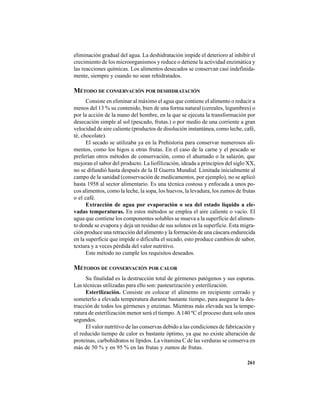 261
eliminación gradual del agua. La deshidratación impide el deterioro al inhibir el
crecimiento de los microorganismos y reduce o detiene la actividad enzimática y
las reacciones químicas. Los alimentos desecados se conservan casi indefinida-
mente, siempre y cuando no sean rehidratados.
MÉTODO DE CONSERVACIÓN POR DESHIDRATACIÓN
Consiste en eliminar al máximo el agua que contiene el alimento o reducir a
menos del 13 % su contenido, bien de una forma natural (cereales, legumbres) o
por la acción de la mano del hombre, en la que se ejecuta la transformación por
desecación simple al sol (pescado, frutas.) o por medio de una corriente a gran
velocidad de aire caliente (productos de disolución instantánea, como leche, café,
té, chocolate).
El secado se utilizaba ya en la Prehistoria para conservar numerosos ali-
mentos, como los higos u otras frutas. En el caso de la carne y el pescado se
preferían otros métodos de conservación, como el ahumado o la salazón, que
mejoran el sabor del producto. La liofilización, ideada a principios del siglo XX,
no se difundió hasta después de la II Guerra Mundial. Limitada inicialmente al
campo de la sanidad (conservación de medicamentos, por ejemplo), no se aplicó
hasta 1958 al sector alimentario. Es una técnica costosa y enfocada a unos po-
cos alimentos, como la leche, la sopa, los huevos, la levadura, los zumos de frutas
o el café.
Extracción de agua por evaporación o sea del estado líquido a ele-
vadas temperaturas. En estos métodos se emplea el aire caliente o vacío. El
agua que contiene los componentes solubles se mueva a la superficie del alimen-
to donde se evapora y deja un residuo de sus solutos en la superficie. Esta migra-
ción produce una retracción del alimento y la formación de una cáscara endurecida
en la superficie que impide o dificulta el secado, esto produce cambios de sabor,
textura y a veces pérdida del valor nutritivo.
Este método no cumple los requisitos deseados.
MÉTODOS DE CONSERVACIÓN POR CALOR
Su finalidad es la destrucción total de gérmenes patógenos y sus esporas.
Las técnicas utilizadas para ello son: pasteurización y esterilización.
Esterilización. Consiste en colocar el alimento en recipiente cerrado y
someterlo a elevada temperatura durante bastante tiempo, para asegurar la des-
trucción de todos los gérmenes y enzimas. Mientras más elevada sea la tempe-
ratura de esterilización menor será el tiempo.A140 ºC el proceso dura solo unos
segundos.
El valor nutritivo de las conservas debido a las condiciones de fabricación y
el reducido tiempo de calor es bastante óptimo, ya que no existe alteración de
proteínas, carbohidratos ni lípidos. La vitamina C de las verduras se conserva en
más de 50 % y en 95 % en las frutas y zumos de frutas.
 