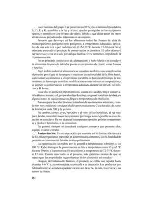 262
Las vitaminas del grupo B se preservan en 80 % y las vitaminas liposolubles
A, D, E y K, sensibles a la luz y al aire, quedan protegidas en los recipientes
opacos y herméticos (los envases de vidrio, debido a que dejan pasar los rayos
ultravioletas, perjudican las vitaminas en su conjunto.
Proceso que destruye en los alimentos todas las formas de vida de
microorganismos patógenos o no patógenos, a temperaturas adecuadas, aplica-
das de una sola vez o por tindalización (115-130 ºC durante 15-30 min). Si se
mantiene envasado el producto la conservación es duradera. El calor destruye
las bacterias y crea un vacío parcial que facilita cierre hermético, impidiendo la
recontaminación.
En un principio consistía en el calentamiento a baño María o en autoclave
de alimentos después de haberlos puesto en recipientes de cristal, como frascos
o botellas.
En el ámbito industrial alimentario se considera también como esterilización
el proceso por el que se destruyen o inactivan la casi totalidad de la flora banal,
sometiendo los alimentos a temperaturas variables en función del tiempo de tra-
tamiento, de forma que no sufran modificaciones esenciales en su composición y
se asegure su conservación a temperatura adecuada durante un período no infe-
rior a 48 horas.
La acidez es un factor importantísimo, cuanta más acidez, mejor conserva-
ción (frutas, tomate, col, preparados tipo ketchup y algunas hortalizas ácidas), en
algunos casos ni siquiera necesita llegar a temperaturas de ebullición.
Para asegurar la acidez (incluso tratándose de los alimentos anteriores, cuan-
do son muy maduros) conviene añadir aproximadamente 2 cucharadas de zumo
de limón por cada 500 g de género.
En cambio, carnes, aves, pescados y el resto de las hortalizas, al ser muy
poco ácidas, necesitan mayor temperatura, por lo que solo es posible su esterili-
zación en autoclave. De no alcanzar la temperatura precisa podrían contaminar-
se y producir botulismo, si se consumen.
En general siempre se desechará cualquier conserva que presente olor,
aspecto o sabor extraño.
Pasteurización. Es una operación que consiste en la destrucción térmica
de los microorganismos presentes en determinados alimentos, con la finalidad de
permitir su conservación durante un tiempo limitado.
La pasterización se realiza por lo general a temperaturas inferiores a los
100 ºC. Cabe distinguir la pasterización en frío a temperatura entre 63 y 65 ºC
durante 30 min, y la pasteurización en caliente, a temperatura de 72-75 ºC duran-
te 15 min. Cuanto más corto es el proceso, más garantías existen de que se
mantengan las propiedades organolépticas de los alimentos así tratados.
Después del tratamiento térmico, el producto se enfría con rapidez hasta
alcanzar 4-6 ºC y, a continuación, se procede a su envasado. Los productos que
habitualmente se someten a pasteurización son la leche, la nata, la cerveza y los
zumos de frutas.
 