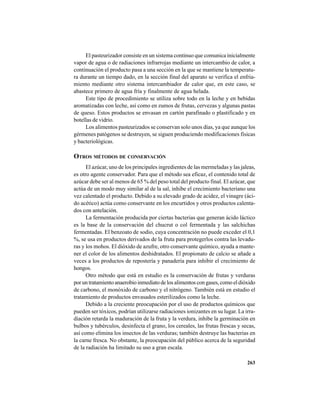 263
El pasteurizador consiste en un sistema continuo que comunica inicialmente
vapor de agua o de radiaciones infrarrojas mediante un intercambio de calor, a
continuación el producto pasa a una sección en la que se mantiene la temperatu-
ra durante un tiempo dado, en la sección final del aparato se verifica el enfria-
miento mediante otro sistema intercambiador de calor que, en este caso, se
abastece primero de agua fría y finalmente de agua helada.
Este tipo de procedimiento se utiliza sobre todo en la leche y en bebidas
aromatizadas con leche, así como en zumos de frutas, cervezas y algunas pastas
de queso. Estos productos se envasan en cartón parafinado o plastificado y en
botellas de vidrio.
Los alimentos pasteurizados se conservan solo unos días, ya que aunque los
gérmenes patógenos se destruyen, se siguen produciendo modificaciones físicas
y bacteriológicas.
OTROS MÉTODOS DE CONSERVACIÓN
El azúcar, uno de los principales ingredientes de las mermeladas y las jaleas,
es otro agente conservador. Para que el método sea eficaz, el contenido total de
azúcar debe ser al menos de 65 % del peso total del producto final. El azúcar, que
actúa de un modo muy similar al de la sal, inhibe el crecimiento bacteriano una
vez calentado el producto. Debido a su elevado grado de acidez, el vinagre (áci-
do acético) actúa como conservante en los encurtidos y otros productos calenta-
dos con antelación.
La fermentación producida por ciertas bacterias que generan ácido láctico
es la base de la conservación del chucrut o col fermentada y las salchichas
fermentadas. El benzoato de sodio, cuya concentración no puede exceder el 0,1
%, se usa en productos derivados de la fruta para protegerlos contra las levadu-
ras y los mohos. El dióxido de azufre, otro conservante químico, ayuda a mante-
ner el color de los alimentos deshidratados. El propionato de calcio se añade a
veces a los productos de repostería y panadería para inhibir el crecimiento de
hongos.
Otro método que está en estudio es la conservación de frutas y verduras
por un tratamiento anaerobio inmediato de los alimentos con gases, como el dióxido
de carbono, el monóxido de carbono y el nitrógeno. También está en estudio el
tratamiento de productos envasados esterilizados como la leche.
Debido a la creciente preocupación por el uso de productos químicos que
pueden ser tóxicos, podrían utilizarse radiaciones ionizantes en su lugar. La irra-
diación retarda la maduración de la fruta y la verdura, inhibe la germinación en
bulbos y tubérculos, desinfecta el grano, los cereales, las frutas frescas y secas,
así como elimina los insectos de las verduras; también destruye las bacterias en
la carne fresca. No obstante, la preocupación del público acerca de la seguridad
de la radiación ha limitado su uso a gran escala.
 