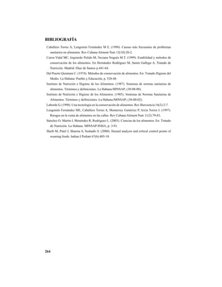 264
BIBLIOGRAFÍA
Caballero Torres A, Lengomín Fernández M E. (1998). Causas más frecuentes de problemas
sanitarios en alimentos. Rev Cubana Aliment Nutr 12(10):20-2.
Carou Vidal MC, Izquierdo Pulido M, Veciana Nogués M.T. (1999). Estabilidad y métodos de
conservación de los alimentos. En Hernández Rodríguez M, Sastre Gallego A. Tratado de
Nutrición. Madrid: Díaz de Santos p.441-64.
Del Puerto Quintana C. (1974). Métodos de conservación de alimentos. En: Tratado Higiene del
Medio. La Habana: Pueblo y Educación, p. 528-48.
Instituto de Nutrición e Higiene de los Alimentos. (1987). Sistemas de normas sanitarias de
alimentos. Términos y definiciones. La Habana:MINSAP; (38-08-08).
Instituto de Nutrición e Higiene de los Alimentos. (1985). Sistemas de Normas Sanitarias de
Alimentos. Términos y definiciones. La Habana:MINSAP; (38-00-02).
Laborde G. (1998). Una tecnología en la conservación de alimentos. Rev Iberciencia 16(2):2-7.
Lengomín Fernández ME, Caballero Torres A, Monterrey Gutiérrez P, Arcia Torres J. (1997).
Riesgos en la venta de alimentos en las calles. Rev Cubana Aliment Nutr 11(2):79-83.
Sánchez O, Martín I, Menéndez R, Rodríguez L. (2003). Ciencias de los alimentos. En: Tratado
de Nutrición. La Habana. MINSAP-INHA, p. 3-91.
Sheth M, Patel J, Sharma S, Seshadri S. (2000). Hazard analysis and critical control points of
weaning foods. Indian J Pediatr 67(6):405-10.
 
