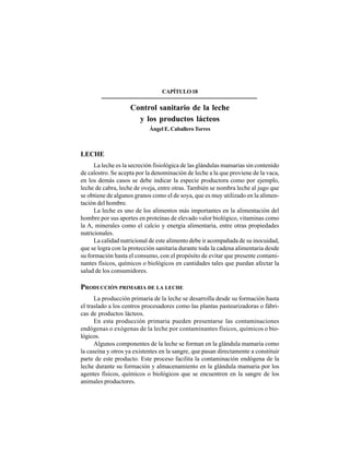 265
CAPÍTULO18
Control sanitario de la leche
y los productos lácteos
Ángel E. Caballero Torres
LECHE
La leche es la secreción fisiológica de las glándulas mamarias sin contenido
de calostro. Se acepta por la denominación de leche a la que proviene de la vaca,
en los demás casos se debe indicar la especie productora como por ejemplo,
leche de cabra, leche de oveja, entre otras. También se nombra leche al jugo que
se obtiene de algunos granos como el de soya, que es muy utilizado en la alimen-
tación del hombre.
La leche es uno de los alimentos más importantes en la alimentación del
hombre por sus aportes en proteínas de elevado valor biológico, vitaminas como
la A, minerales como el calcio y energía alimentaria, entre otras propiedades
nutricionales.
La calidad nutricional de este alimento debe ir acompañada de su inocuidad,
que se logra con la protección sanitaria durante toda la cadena alimentaria desde
su formación hasta el consumo, con el propósito de evitar que presente contami-
nantes físicos, químicos o biológicos en cantidades tales que puedan afectar la
salud de los consumidores.
PRODUCCIÓN PRIMARIA DE LA LECHE
La producción primaria de la leche se desarrolla desde su formación hasta
el traslado a los centros procesadores como las plantas pasteurizadoras o fábri-
cas de productos lácteos.
En esta producción primaria pueden presentarse las contaminaciones
endógenas o exógenas de la leche por contaminantes físicos, químicos o bio-
lógicos.
Algunos componentes de la leche se forman en la glándula mamaria como
la caseína y otros ya existentes en la sangre, que pasan directamente a constituir
parte de este producto. Este proceso facilita la contaminación endógena de la
leche durante su formación y almacenamiento en la glándula mamaria por los
agentes físicos, químicos o biológicos que se encuentren en la sangre de los
animales productores.
 