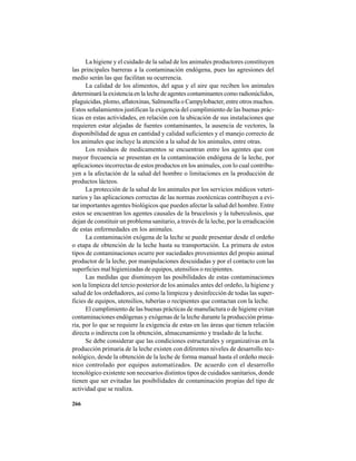 266
La higiene y el cuidado de la salud de los animales productores constituyen
las principales barreras a la contaminación endógena, pues las agresiones del
medio serán las que facilitan su ocurrencia.
La calidad de los alimentos, del agua y el aire que reciben los animales
determinará la existencia en la leche de agentes contaminantes como radionúclidos,
plaguicidas, plomo, aflatoxinas, Salmonella o Campylobacter, entre otros muchos.
Estos señalamientos justifican la exigencia del cumplimiento de las buenas prác-
ticas en estas actividades, en relación con la ubicación de sus instalaciones que
requieren estar alejadas de fuentes contaminantes, la ausencia de vectores, la
disponibilidad de agua en cantidad y calidad suficientes y el manejo correcto de
los animales que incluye la atención a la salud de los animales, entre otras.
Los residuos de medicamentos se encuentran entre los agentes que con
mayor frecuencia se presentan en la contaminación endógena de la leche, por
aplicaciones incorrectas de estos productos en los animales, con lo cual contribu-
yen a la afectación de la salud del hombre o limitaciones en la producción de
productos lácteos.
La protección de la salud de los animales por los servicios médicos veteri-
narios y las aplicaciones correctas de las normas zootécnicas contribuyen a evi-
tar importantes agentes biológicos que pueden afectar la salud del hombre. Entre
estos se encuentran los agentes causales de la brucelosis y la tuberculosis, que
dejan de constituir un problema sanitario, a través de la leche, por la erradicación
de estas enfermedades en los animales.
La contaminación exógena de la leche se puede presentar desde el ordeño
o etapa de obtención de la leche hasta su transportación. La primera de estos
tipos de contaminaciones ocurre por suciedades provenientes del propio animal
productor de la leche, por manipulaciones descuidadas y por el contacto con las
superficies mal higienizadas de equipos, utensilios o recipientes.
Las medidas que disminuyen las posibilidades de estas contaminaciones
son la limpieza del tercio posterior de los animales antes del ordeño, la higiene y
salud de los ordeñadores, así como la limpieza y desinfección de todas las super-
ficies de equipos, utensilios, tuberías o recipientes que contactan con la leche.
El cumplimiento de las buenas prácticas de manufactura o de higiene evitan
contaminaciones endógenas y exógenas de la leche durante la producción prima-
ria, por lo que se requiere la exigencia de estas en las áreas que tienen relación
directa o indirecta con la obtención, almacenamiento y traslado de la leche.
Se debe considerar que las condiciones estructurales y organizativas en la
producción primaria de la leche existen con diferentes niveles de desarrollo tec-
nológico, desde la obtención de la leche de forma manual hasta el ordeño mecá-
nico controlado por equipos automatizados. De acuerdo con el desarrollo
tecnológico existente son necesarios distintos tipos de cuidados sanitarios, donde
tienen que ser evitadas las posibilidades de contaminación propias del tipo de
actividad que se realiza.
 
