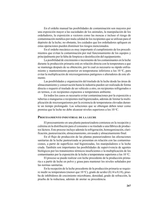 267
En el ordeño manual las posibilidades de contaminación son mayores por
una exposición mayor a las suciedades de los animales, la manipulación de los
ordeñadores, la exposición a vectores como las moscas e incluso el riesgo de
contaminación metálica por mala calidad de los recipientes que se utilizan para el
depósito de la leche; no obstante, los cuidados que los ordeñadores apliquen en
estas operaciones pueden disminuir los riesgos mencionados.
En el ordeño mecánico es muy importante el cumplimiento de los procedi-
mientos que evitan la contaminación por mal funcionamiento de los equipos y
principalmente por la falta de limpieza o desinfección del equipamiento.
La posibilidad de crecimiento o incremento de los contaminantes en la leche
durante la producción primaria está en relación directa con la temperatura a que
se mantenga después de su obtención, por lo cual es necesario su rápido enfria-
miento y mantenimiento posterior en temperaturas inferiores a los 10 o
C, para
evitar la multiplicación de microorganismos patógenos o alteradores de este ali-
mento.
Las posibilidades y organización del traslado de la leche desde las áreas de
almacenamiento y conservación hasta la industria pueden ser realizada de forma
directa o requerir el traslado de un vehículo a otro, en recipientes refrigerados o
en termos, o en recipientes expuestos a temperatura ambiente.
En todos los casos es necesario evitar contaminaciones por la exposición a
tuberías o mangueras o recipientes mal higienizados, además de limitar la multi-
plicación de microorganismos por la existencia de temperaturas elevadas duran-
te un tiempo prolongado. Las soluciones que se obtengan deben tener como
premisa que la leche no debe alcanzar niveles superiores a los 10 o
C.
PROCESAMIENTO INDUSTRIAL DE LA LECHE
El procesamiento en una planta pasteurizadora comienza en la recepción y
culmina en la distribución para el consumo o su traslado a una fábrica de produc-
tos lácteos. Este proceso incluye además la refrigeración, homogenización, clari-
ficación, pasteurización, almacenamiento, envasado y almacenamiento final.
En el flujo de producción de las plantas pasteurizadores las afectaciones
sanitarias de la leche pasteurizada se presentan en relación con las contamina-
ciones, a partir de superficies mal higienizadas, los manipuladores o la leche
cruda. También son importantes las posibilidades de supervivencia de agentes
biológicos por los tratamientos térmicos insuficientes o la multiplicación de los
contaminantes por la exposición de la leche a temperaturas superiores a los 10 o
C.
El proceso se puede realizar con leche procedente de la producción prima-
ria o a partir de leche en polvo y grasa para mantener los niveles señalados por
las normas sanitarias.
En la recepción de la leche procedente de la producción primaria se requie-
re medir su temperatura (menor que 10 o
C), grado de acidez (0,14 a 0,18), prue-
ba de inhibidores de crecimiento microbiano, densidad, grado de refracción, la
prueba de la reductasa, además de anotar su procedencia.
 