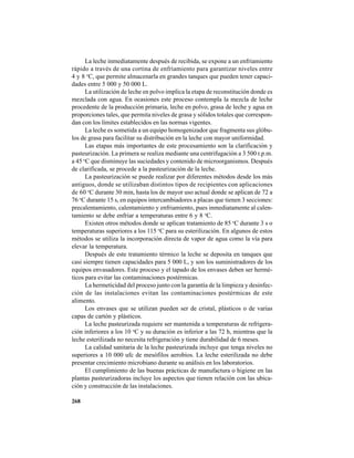 268
La leche inmediatamente después de recibida, se expone a un enfriamiento
rápido a través de una cortina de enfriamiento para garantizar niveles entre
4 y 8 o
C, que permite almacenarla en grandes tanques que pueden tener capaci-
dades entre 5 000 y 50 000 L.
La utilización de leche en polvo implica la etapa de reconstitución donde es
mezclada con agua. En ocasiones este proceso contempla la mezcla de leche
procedente de la producción primaria, leche en polvo, grasa de leche y agua en
proporciones tales, que permita niveles de grasa y sólidos totales que correspon-
dan con los límites establecidos en las normas vigentes.
La leche es sometida a un equipo homogenizador que fragmenta sus glóbu-
los de grasa para facilitar su distribución en la leche con mayor uniformidad.
Las etapas más importantes de este procesamiento son la clarificación y
pasteurización. La primera se realiza mediante una centrifugación a 3 500 r.p.m.
a 45 o
C que disminuye las suciedades y contenido de microorganismos. Después
de clarificada, se procede a la pasteurización de la leche.
La pasteurización se puede realizar por diferentes métodos desde los más
antiguos, donde se utilizaban distintos tipos de recipientes con aplicaciones
de 60 o
C durante 30 min, hasta los de mayor uso actual donde se aplican de 72 a
76 o
C durante 15 s, en equipos intercambiadores a placas que tienen 3 secciones:
precalentamiento, calentamiento y enfriamiento, pues inmediatamente al calen-
tamiento se debe enfriar a temperaturas entre 6 y 8 o
C.
Existen otros métodos donde se aplican tratamiento de 85 o
C durante 3 s o
temperaturas superiores a los 115 o
C para su esterilización. En algunos de estos
métodos se utiliza la incorporación directa de vapor de agua como la vía para
elevar la temperatura.
Después de este tratamiento térmico la leche se deposita en tanques que
casi siempre tienen capacidades para 5 000 L, y son los suministradores de los
equipos envasadores. Este proceso y el tapado de los envases deben ser hermé-
ticos para evitar las contaminaciones postérmicas.
La hermeticidad del proceso junto con la garantía de la limpieza y desinfec-
ción de las instalaciones evitan las contaminaciones postérmicas de este
alimento.
Los envases que se utilizan pueden ser de cristal, plásticos o de varias
capas de cartón y plásticos.
La leche pasteurizada requiere ser mantenida a temperaturas de refrigera-
ción inferiores a los 10 o
C y su duración es inferior a las 72 h, mientras que la
leche esterilizada no necesita refrigeración y tiene durabilidad de 6 meses.
La calidad sanitaria de la leche pasteurizada incluye que tenga niveles no
superiores a 10 000 ufc de mesófilos aerobios. La leche esterilizada no debe
presentar crecimiento microbiano durante su análisis en los laboratorios.
El cumplimiento de las buenas prácticas de manufactura o higiene en las
plantas pasteurizadoras incluye los aspectos que tienen relación con las ubica-
ción y construcción de las instalaciones.
 