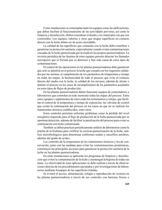 269
Como instalaciones se contemplan tanto los equipos como las edificaciones,
que deben facilitar el funcionamiento de las actividades previstas, así como la
limpieza y desinfección. Deben considerar el diseño y los materiales con que son
construidos. Los equipos, tuberías y otros que tengan superficies en contacto
directo con la leche deben ser de acero inoxidable.
La calidad de las superficies que contactan con la leche debe contribuir a
garantizar su protección sanitaria, especialmente cuando evitan contaminaciones
cruzadas de la leche pasteurizada por la cruda en los propios pasteurizadores. La
revisión periódica de las láminas de estos equipos permite detectar los llamados
microporos que se forman por su deterioro y han sido causa de estos tipos de
contaminaciones.
El control de las operaciones en las plantas pasteurizadoras debe garantizar
que solo se admitirá en el proceso la leche que cumpla con los requisitos señala-
dos por las normas, el cumplimiento de los parámetros de temperatura y tiempo
en todas las etapas, la hermeticidad de todo el proceso que evite el contacto
directo del medio con la leche, la calidad de los envases, además de alertar o
detener el proceso en los casos de incumplimiento de los parámetros aceptados
en estos tipos de flujos de producción.
En las plantas pasteurizadoras deben funcionar equipos de controladores y
laboratorios que controlen en todo momento todas las etapas del proceso. Entre
estos equipos o suplementos de estos están los termómetros y relojes, que facili-
tan el control de la temperatura y tiempo de exposición, las válvulas de control
que evitan la continuación del proceso en los casos en que no se realizan los
tratamientos térmicos establecidos, entre otros.
Estos controles permiten enfrentar problemas como la pérdida del nivel
energético requerido para el flujo de producción de la leche pasteurizada por su
oportuna detección, además de facilitar la paralización del proceso para evitar su
continuación con leche contaminada.
También se deben practicar periódicamente análisis de laboratorios como la
prueba de la fosfatasa para verificar la correcta pasteurización de la leche, aná-
lisis microbiológicos para determinar coliformes totales y mesofilos aerobios,
además del grado de acidez.
Los controles de la temperatura de los tratamientos térmicos y los de con-
servación, junto con las medidas para evitar las contaminaciones postérmicas,
constituyen las principales acciones para garantizar la protección sanitaria de la
leche en las plantas pasteurizadoras.
En estas instalaciones se aplicarán los programas de limpieza y desinfec-
ción que eviten la contaminación de la leche y mantengan la higiene de todas sus
áreas. La efectividad de estas aplicaciones se debe realizar a través de observa-
ciones directas de los procedimientos ejecutados y por investigaciones de labora-
torios mediante hisopajes de las superficies tratadas.
Se evitará el acceso, alimentación, refugio o reproducción de vectores en
las plantas pasteurizadoras a través de sus controles con barreras físicas o
 