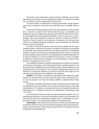 271
De acuerdo con la maduración existen los frescos o blandos, que no tienen
maduración, los semiduros con una maduración inferior a los 3 meses y los duros
que se producen con una maduración de hasta un año.
Los quesos deben ser elaborados con leche pasteurizada, excepto algunos
quesos que se producen a través de una maduración que se extiende hasta un
año.
El proceso de fabricación de los quesos de forma general se realiza a partir
del ya conocido y expuesto de la leche pasteurizada, que es mantenida a una
temperatura que varía según el tipo de queso, para recibir la adición de un cultivo
de microorganismos correspondientes también al tipo de queso que se vaya a
producir. Estos microorganismos pueden ser bacterias u hongos, termófilos o
mesofilos. Desde el punto de vista sanitario, lo importante es evitar que estos
cultivos se acompañen de agentes patógenos y que su desarrollo sea controlado
según el proceso tecnológico.
En todas las fábricas de quesos existe una línea de producción de quesos
fundidos, donde se reprocesan los quesos con defectos tecnológicos que pueden
ser utilizados como materias primas de un producto alimenticio sin problemas
sanitarios. El proceso comienza con la fragmentación de los quesos y su adición
de sales fundentes, para exponerlos a un calentamiento de aproximadamente 92
o
C hasta su fundición. La mezcla resultante de este proceso se coloca en moldes
de diferentes tamaños para ser expuestos a un refrescamiento y posterior refri-
geración a temperaturas entre 6 y 8 o
C.
Los problemas sanitarios y posibles soluciones que se indicaron en relación
con el proceso tecnológico de la leche pasteurizada se pueden presentar en la
producción de los productos lácteos incluidos los quesos, donde también ocurren
contaminaciones en las etapas en que el hombre manipula directamente estos
alimentos. La educación sanitaria y un correcto control de estas etapas son las
soluciones para garantizar la inocuidad de estos productos.
Helados. Los helados son productos que pueden tener diferentes ingre-
dientes, los más frecuentes son leche, crema de leche, azúcar, saborizantes, en-
tre otros de acuerdo con el tipo de helado; también se pueden utilizar frutas
frescas.
El proceso tecnológico del helado incluye la formación de una mezcla de
sus ingredientes que son tratados con un proceso de pasteurización, más tarde
enfriamiento a 4 o
C y batido con incorporación de aire, al tiempo de disminuir la
temperatura a 0 o
C. Después se procede a la congelación a temperaturas entre
-15 y -20 o
C.
Los tratamientos térmicos insuficientes durante la pasteurización y las con-
taminaciones posteriores a esta son los problemas sanitarios más frecuentes con
estos tipos de alimentos, especialmente aquellos que son elaborados con incor-
poración de frutas u otros ingredientes después de la pasteurización.
Mantequilla. Apartir de la crema de la leche se obtiene la mantequilla por
un agitado continuo de esta, que forma gránulos pequeños que se unen posterior-
mente en grumos mayores hasta formar una pasta firme. En la producción de la
mantequilla se puede añadir sal.
 