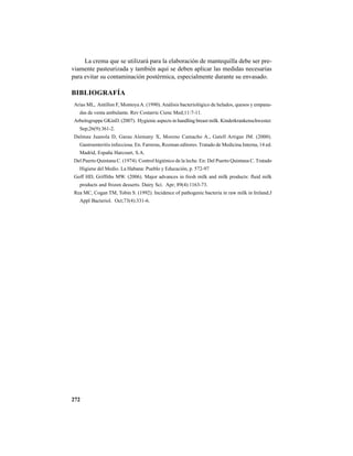 272
La crema que se utilizará para la elaboración de mantequilla debe ser pre-
viamente pasteurizada y también aquí se deben aplicar las medidas necesarias
para evitar su contaminación postérmica, especialmente durante su envasado.
BIBLIOGRAFÍA
Arias ML, Antillon F, MontoyaA. (1990).Análisis bacteriológico de helados, quesos y empana-
das de venta ambulante. Rev Costarric Cienc Med;11:7-11.
Arbeitsgruppe GKinD. (2007). Hygienic aspects in handling breast milk. Kinderkrankenschwester.
Sep;26(9):361-2.
Dalmau Juanola D, Garau Alemany X, Moreno Camacho A., Gatell Artigas JM. (2000).
Gastroenteritis infecciosa. En. Farreras, Rozman editores. Tratado de Medicina Interna, 14 ed.
Madrid, España Harcourt, S.A.
Del Puerto Quintana C. (1974). Control higiénico de la leche. En: Del Puerto Quintana C. Tratado
Higiene del Medio. La Habana: Pueblo y Educación, p. 572-97
Goff HD, Griffiths MW. (2006). Major advances in fresh milk and milk products: fluid milk
products and frozen desserts. Dairy Sci. Apr; 89(4):1163-73.
Rea MC, Cogan TM, Tobin S. (1992). Incidence of pathogenic bacteria in raw milk in Ireland.J
Appl Bacteriol. Oct;73(4):331-6.
 