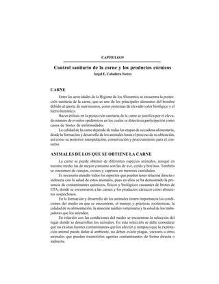 273
CAPÍTULO19
Control sanitario de la carne y los productos cárnicos
Ángel E. Caballero Torres
CARNE
Entre las actividades de la Higiene de losAlimentos se encuentra la protec-
ción sanitaria de la carne, que es uno de los principales alimentos del hombre
debido al aporte de nutrimentos, como proteínas de elevado valor biológico y el
hierro hemínico.
Hacer énfasis en la protección sanitaria de la carne se justifica por el eleva-
do número de eventos epidémicos en los cuales se detecta su participación como
causa de brotes de enfermedades.
La calidad de la carne depende de todas las etapas de su cadena alimentaria,
desde la formación y desarrollo de los animales hasta el proceso de su obtención,
así como su posterior manipulación, conservación y procesamiento para el con-
sumo.
ANIMALES DE LOS QUE SE OBTIENE LA CARNE
La carne se puede obtener de diferentes especies animales, aunque en
nuestro medio las de mayor consumo son las de ave, cerdo y bovinos. También
se consumen de conejos, ovinos y caprinos en menores cantidades.
Es necesario atender todos los aspectos que pueden tener relación directa o
indirecta con la salud de estos animales, pues en ellos se ha demostrado la pre-
sencia de contaminantes químicos, físicos y biológicos causantes de brotes de
ETA, donde se encontraron a las carnes y los productos cárnicos como alimen-
tos sospechosos.
En la formación y desarrollo de los animales tienen importancia las condi-
ciones del medio en que se encuentran, el manejo y prácticas zootécnicas, la
calidad de su alimentación, la atención médico veterinaria y la salud de los traba-
jadores que los atienden.
En relación con las condiciones del medio se encuentran la selección del
lugar donde se desarrollan los animales. En esta selección se debe considerar
que no existan fuentes contaminantes que los afecten y tampoco que la explota-
ción animal pueda dañar al ambiente, no deben existir plagas, vectores u otros
animales que puedan trasmitirles agentes contaminantes de forma directa o
indirecta.
 