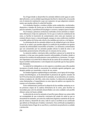 274
En el lugar donde se desarrollen los animales deberá existir agua en canti-
dad suficiente y con la calidad requerida para facilitar la vida de ellos, de acuerdo
con el sistema de explotación a que son expuestos sin que adquieran contami-
nantes que puedan afectar la salud del hombre.
Los residuales líquidos y residuos sólidos serán conducidos, recolectados,
dispuestos o tratados de forma que no faciliten la trasmisión de contaminantes
para los animales, la proliferación de plagas o vectores y tampoco para el medio.
En el manejo y prácticas zootécnicas realizadas con los animales es impor-
tante diferenciar el tipo de explotación. En los que se realiza la estabulación de
estos, se facilita la trasmisión de contaminantes entre estos por mantener un
contacto directo mayor y más prolongado, aunque en estas condiciones también
es posible aplicar de forma más efectiva las medidas preventivas y de higiene.
La alimentación de los animales deberá ser de calidad tal que evite afecta-
ciones de su salud y que puedan adquirir la condición de portadores de agentes
causales de enfermedades trasmisibles al hombre. Los alimentos contaminados
que son consumidos por los animales pueden afectar la salud de estos o ser
trasmitidos posteriormente al hombre por el consumo de las carnes.
La atención médico veterinaria debe contribuir a preservar la salud de los
animales y evitar que estos puedan trasmitir enfermedades al hombre, donde se
incluyen los residuos de medicamentos como antibióticos y hormonas. Un requi-
sito importante es el control de la obtención de las carnes de los animales, que no
hayan recibido medicamentos o solo después de un período que les haya permi-
tido eliminarlos.
La salud de los trabajadores es otro aspecto a considerar, pues ellos pueden
incorporar al medio donde se encuentran los animales agentes patógenos, que
después podrán ser trasmitidos a través de sus carnes.
En estudios higiénico-epidemiológicos realizados, con el apoyo de investiga-
ciones microbiológicas, se ha demostrado la presencia de agentes causales de
las ETAen las áreas de explotación de los animales, en sus alimentos, en vectores,
incluso en pájaros de vida libre, entre otros muchos. La detección de patógenos
como Salmonellas y Campylobacter en estos tipos de análisis son reportes fre-
cuentes en la literatura científica.
Estos señalamientos justifican la adopción de las medidas sanitarias en es-
tas primeras etapas de la cadena alimentaria de la carne, para facilitar su
inocuidad, pues solo de animales desarrollados con estos cuidados será posible
obtener carnes de buena calidad.
La decisión de enviar los animales al sacrifico para obtener sus carnes debe
ser acompañada de una evaluación veterinaria del estado de salud en que se
encuentran los animales, así como de condiciones higiénico-sanitarias de las eta-
pas de crianza y desarrollo de estos, todo lo cual se escribirá en un certificado
que deberá ser firmado por el médico veterinario. Este certificado acompañará a
los animales hasta el lugar de su sacrificio y constituirá una prueba de su cuidado
y protección.
 