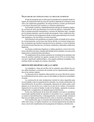 275
TRASLADO DE LOS ANIMALES PARA LAS ÁREAS DE SACRIFICIO
El tipo de transporte que se utiliza para el traslado de los animales desde los
lugares de explotación hasta las áreas de sacrificio depende de la distancia entre
estos y las condiciones geográficas. Se realiza en barcos, aviones, por ferrocarril
y con mayor frecuencia por carretera en vehículos automotores.
Este traslado constituye, independientemente del tipo de transporte emplea-
do, un factor de estrés que disminuye los niveles de defensa e inmunidad. Tam-
bién se pueden presentar traumatismos y lesiones de diferentes tipos, causados
por los propios animales o por los medios de transporte. Estas condiciones faci-
litan la invasión de microorganismos desde el tracto gastrointestinal a la circula-
ción sanguínea y de esta forma a la masa muscular.
Para disminuir estos problemas se requiere cuidar el traslado de los anima-
les sin hacinamiento, en las horas más frescas del día, en el menor tiempo posi-
ble, en trasportes que faciliten la protección de los animales y eviten el derrame
de las deyecciones fuera de este, con buena ventilación y adecuadas condiciones
higiénicas.
Las buenas condiciones higiénicas se deben garantizar a través de la lim-
pieza y desinfección antes y después del traslado de los animales, así como en las
reparaciones o mantenimientos periódicos.
El cumplimiento de las normas sanitarias en el traslado de los animales a las
áreas de sacrifico mantiene los agentes causales de las ETA en niveles bajos,
con poco significado epidemiológico; estos agentes pudieran acompañar a los
animales desde sus lugares de crianza y desarrollo.
OBTENCIÓN HIGIÉNICA DE LA CARNE
Los mataderos o áreas de sacrifico de los animales, para obtener las car-
nes, deben diseñarse y construirse de acuerdo con los requerimientos estableci-
dos en las normas vigentes.
La ubicación de los mataderos debe permitir un acceso fácil de los anima-
les, la distribución de las carnes y que sus actividades no afecten la comunidad o
el medio.
La construcción de estas instalaciones incluirá las áreas requeridas para
sus actividades como la recepción de los animales, los corrales de descanso, de
insensibilización, de sacrificio o desangrado, separación de cabeza, patas y piel
(plumas en el caso de las aves y pelos en el caso de los cerdos), evisceración,
separación de la canal en bandas, lavado de las bandas, separación en piezas,
refrigeración o congelación y de despacho para la distribución.
Existe una clasificación de las áreas del matadero en la que se consideran
sucias todas aquellas donde los animales se encuentran vivos, y aquellas donde
se realiza la insensibilización y el desangramiento. Las áreas donde continúa el
flujo de actividades para la obtención de la carne se clasifican como limpias.
Esta clasificación, que se encuentra frecuentemente en los libros de texto
sobre estos temas, no implica renunciar a la correcta higienización de todas las
áreas a través del cumplimiento de los programas de limpieza y desinfección.
 