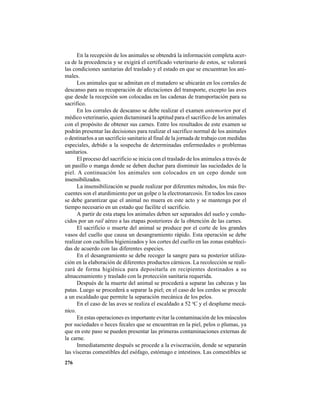 276
En la recepción de los animales se obtendrá la información completa acer-
ca de la procedencia y se exigirá el certificado veterinario de estos, se valorará
las condiciones sanitarias del traslado y el estado en que se encuentran los ani-
males.
Los animales que se admitan en el matadero se ubicarán en los corrales de
descanso para su recuperación de afectaciones del transporte, excepto las aves
que desde la recepción son colocadas en las cadenas de transportación para su
sacrifico.
En los corrales de descanso se debe realizar el examen antemorten por el
médico veterinario, quien dictaminará la aptitud para el sacrifico de los animales
con el propósito de obtener sus carnes. Entre los resultados de este examen se
podrán presentar las decisiones para realizar el sacrifico normal de los animales
o destinarlos a un sacrificio sanitario al final de la jornada de trabajo con medidas
especiales, debido a la sospecha de determinadas enfermedades o problemas
sanitarios.
El proceso del sacrificio se inicia con el traslado de los animales a través de
un pasillo o manga donde se deben duchar para disminuir las suciedades de la
piel. A continuación los animales son colocados en un cepo donde son
insensibilizados.
La insensibilización se puede realizar por diferentes métodos, los más fre-
cuentes son el aturdimiento por un golpe o la electronarcosis. En todos los casos
se debe garantizar que el animal no muera en este acto y se mantenga por el
tiempo necesario en un estado que facilite el sacrificio.
A partir de esta etapa los animales deben ser separados del suelo y condu-
cidos por un rail aéreo a las etapas posteriores de la obtención de las carnes.
El sacrificio o muerte del animal se produce por el corte de los grandes
vasos del cuello que causa un desangramiento rápido. Esta operación se debe
realizar con cuchillos higienizados y los cortes del cuello en las zonas estableci-
das de acuerdo con las diferentes especies.
En el desangramiento se debe recoger la sangre para su posterior utiliza-
ción en la elaboración de diferentes productos cárnicos. La recolección se reali-
zará de forma higiénica para depositarla en recipientes destinados a su
almacenamiento y traslado con la protección sanitaria requerida.
Después de la muerte del animal se procederá a separar las cabezas y las
patas. Luego se procederá a separar la piel; en el caso de los cerdos se procede
a un escaldado que permite la separación mecánica de los pelos.
En el caso de las aves se realiza el escaldado a 52 o
C y el desplume mecá-
nico.
En estas operaciones es importante evitar la contaminación de los músculos
por suciedades o heces fecales que se encuentran en la piel, pelos o plumas, ya
que en este paso se pueden presentar las primeras contaminaciones externas de
la carne.
Inmediatamente después se procede a la evisceración, donde se separarán
las vísceras comestibles del esófago, estómago e intestinos. Las comestibles se
 