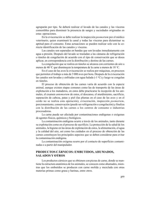 277
agruparán por tipo. Se deberá realizar el lavado de las canales y las vísceras
comestibles para disminuir la presencia de sangre y suciedades originadas en
estas operaciones.
En la evisceración se debe realizar la inspección posmortem por el médico
veterinario, quien examinará la canal y todas las vísceras para dictaminar su
aptitud para el consumo. Estas actuaciones se pueden realizar solo con la co-
rrecta identificación de las canales y vísceras.
Las canales son separadas en bandas que son lavadas inmediatamente con
agua a presión. Después del lavado se trasladan a las cámaras de refrigeración
o túneles de congelación de acuerdo con el tipo de conservación que se desea
aplicar, en correspondencia con la distribución y destino de las carnes.
La congelación que se realiza en túneles se alcanza con corrientes de aire a
menos de 40 o
C que disminuyen la temperatura de la carne a menos de 18 o
C.
En el caso de las aves la evisceración se realiza por máquinas, en procesos
que permiten el trabajo a más de 3 000 aves por hora. Después de la evisceración
las canales son lavadas y enfriadas con agua halada (-1 o
C) y luego se congelan
en túneles.
El proceso de obtención de las carnes varía de acuerdo con la especie
animal, aunque existen etapas comunes como las de transporte de las áreas de
explotación a los mataderos, en estos debe practicarse la recepción de los ani-
males, el examen antemortem de estos, el descanso, el aturdimiento, sacrificio,
separación de cabeza, patas y piel (las plumas en el caso de las aves y en el
cerdo no se realiza esta operación), evisceración, inspección posmortem,
porcionamiento, conservación (puede ser refrigeración o congelación) y finaliza
con la distribución de las carnes a los centros de consumo o industrias
procesadoras.
La carne puede ser afectada por contaminaciones endógenas o exógenas
de agentes físicos, químicos y biológicos.
La contaminación endógena ocurre a través de los animales, tanto durante
su explotación como en el proceso de sacrificio. La protección de la salud de los
animales, la higiene en las áreas de explotación de estos, la alimentación, el agua
y la calidad del aire, así como los cuidados en el proceso de obtención de las
carnes constituyen los principales aspectos que se deben considerar para evitar
la contaminación endógena.
La contaminación exógena ocurre por el contacto de superficies contami-
nadas o a partir del manipulador.
PRODUCTOS CÁRNICOS: EMBUTIDOS, AHUMADOS,
SALADOS Y OTROS
Los productos cárnicos que se obtienen con piezas de carne, donde se man-
tiene la estructura anatómica de los animales, se conocen como ahumados, mien-
tras que los embutidos se producen con carne molida y mezclada con otras
materias primas como grasa y harinas, entre otros.
 