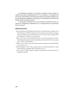 278
Los embutidos, ahumados u otros tipos de productos cárnicos deben ser
tratados hasta alcanzar temperaturas de 70 o
C en su interior, o ser expuesto a un
proceso de curado donde la actividad acuosa destruya las formas vegetativas de
los microorganismos patógenos, al tiempo que evita la producción de toxinas que
puedan afectar la salud del hombre.
Los embutidos y ahumados, que no son curados o envasados al vacío, re-
quieren ser refrigerados a temperaturas de 5 o
C para garantizar su conservación
hasta el consumo.
BIBLIOGRAFÍA
Arthur TM, Bosilevac JM, Shackelford SD, Wheeler TL, Kent MP, Jaroni D, Pauling B, Allen
DM, Koohmaraie M. (2004). Escherichia coli O157 prevalence and enumeration of aerobic
bacteria, Enterobacteriaceae, and Escherichia coli O157 at various steps in commercial beef
processing plants. J Food Prot. Apr; 67(4):658-65.
Bosilevac JM, Guerini MN, Brichta-Harhay DM, Arthur TM, Koohmaraie M. (2007).
Microbiological characterization of imported and domestic boneless beef trim used for ground
beef. J Food Prot. Feb;70(2):440-9.
Caballero, A. et al. (1997). Causas de problemas sanitarios en alimentos. Rev Cub de Alimenta-
ción y Nutrición 12(1).
Del Puerto Quintana C. (1974). Carne y productos cárnicos. En: Del Puerto Quintana C. Tratado
Higiene del Medio. La Habana: Pueblo y Educación, p. 607-37.
Lucca A, Torres EA. (2002). Hygienic conditions of hot dogs sold on the streets, Brazil. Rev
Saude Publica Jun;36(3).
 