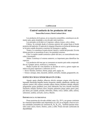 279
CAPÍTULO20
Control sanitario de los productos del mar
TamaraDíazLorenzoyMartaCardonaGálvez
Los productos de la pesca, en su mayoría comestibles, constituyen un ali-
mento sano, grato al paladar y con elevado valor nutritivo.
Los pescados se dividen en 4 regiones: cabeza, tronco, cola y aletas.
Cabeza. Se extiende desde el extremo anterior del cuerpo hasta el borde
posterior del opérculo. El opérculo lo integran 4 huesitos en forma de láminas que
se levanta cuando deseamos examinar las branquias o agallas.
Tronco. Lo constituye la parte dorsal, lateral y ventral del pescado. En esta
última porción se encuentran el ano y los genitales externos.
Cola. La región caudal comienza a partir del ano y es esencialmente mus-
cular y locomotriz.
Aletas. Constituye el sistema natatorio, es importante para identificar las
especies.
Los productos del mar que se consumen en nuestro país están comprendi-
dos en 3 grupos: peces, moluscos y crustáceos.
Desde el punto de vista dietético se dividen en secos y grasos según sus
índices de grasa superiores o inferiores al 4 %:
− Secos: bacalao, merluza, cherna, pargo, peto, aguja, etc.
− Grasos: arenque, atún, macarela, salmón, serrucho, manjúa, guaguancho, etc.
ESPECIES MÁS CONOCIDAS EN CUBA
Aguaje, aguja, abadejo, albacora, alecrín, arenque, arugua, atún, bacalao,
bajonado, barracuda, biajaiba, bonito, boquerón, caballa, caballerote, cabrilla, cají,
cajisete, castero, cibí, cojinua, cornuda, cubera, cherna, chicharro, dorado, eflegino,
guaguancho, guasa, guatibere, jocu, jurel, lebrancho, lisa, loro, macabí, macarela,
machuelo, manjúa, merluza, mero, mojarra, palometa, pargo, patao, perro, peto,
pez dama, pez espada, pintada, rabirrubia, róbalo, ronco, sabalo, sable, salema,
salmonete, sardina, serrucho, sierra y tiburón.
IMPORTANCIA NUTRICIONAL
Posee proteínas de elevada calidad, entre 18 y 20 %, sus grasas contienen
las vitaminas liposolubles más importantes (A y D), en su hígado y huevos exis-
ten cantidades estimables de vitaminas B1
, B2
, B6
y B12
. También aportan mine-
rales como calcio, hierro, fósforo, yodo y cobre. Posee elevado coeficiente de
digestibilidad.
 